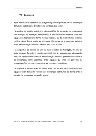 Sugestões




        VII – Sugestões


Após a finalização deste estudo, surgem algumas sugestões para a elaboração
de futuros trabalhos no âmbito desta temática, tais como:

• A análise da estrutura do treino, dos escalões de formação, de uma equipa
com tradição na formação, comparando a estruturação da mesma, com uma
equipa que teoricamente tenha menos tradição, ou de nível inferior, tentando
verificar desta forma quais as principais diferenças, se é que elas existem,
entre a estruturação do treino de uma e da outra equipa.

• Acompanhar os treinos, de um ou mais escalões de formação, de uma ou
mais equipas, fazendo o registro no local, isto é, fazendo uma observação
directa e registo directo de toda a estruturação do treino, podendo-se comparar
as diferenças, entre escalões, entre equipas ou entre os períodos de
preparação (ex. período preparatório vs. período competitivo).

• Comparar a estruturação do treino entre um escalão de formação e uma
equipa sénior, tentando verificar das diferenças estruturais do treino entre o
escalão de formação e o escalão sénior.




ANÁLISE DA ESTRUTURA DO TREINO, NO ESCALÃO DE INICIADOS E JUVENIS, EM FUTEBOL        105
 
