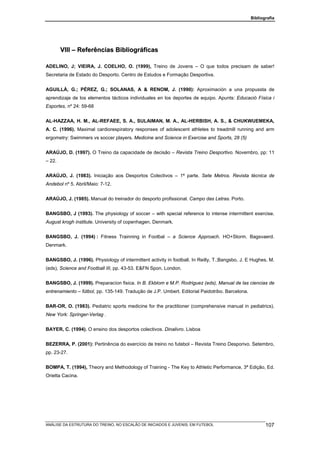 Bibliografia




        VIII – Referências Bibliográficas

ADELINO, J; VIEIRA, J. COELHO, O. (1999), Treino de Jovens – O que todos precisam de saber!
Secretaria de Estado do Desporto. Centro de Estudos e Formação Desportiva.


AGUILLÀ, G.; PÉREZ, G.; SOLANAS, A & RENOM, J. (1990): Aproximación a una propussta de
aprendizaje de los elementos tácticos individuales en los deportes de equipo. Apunts: Educació Física i
Esportes, nº 24: 59-68


AL-HAZZAA, H. M., AL-REFAEE, S. A., SULAIMAN, M. A., AL-HERBISH, A. S., & CHUKWUEMEKA,
A. C. (1996). Maximal cardiorespiratory responses of adolescent athletes to treadmill running and arm
ergometry: Swimmers vs soccer players. Medicine and Science in Exercise and Sports, 28 (5)


ARAÚJO, D. (1997). O Treino da capacidade de decisão – Revista Treino Desportivo. Novembro, pp: 11
– 22.


ARAÚJO, J. (1983). Iniciação aos Desportos Colectivos – 1ª parte. Sete Metros. Revista técnica de
Andebol nº 5. Abril/Maio: 7-12.


ARAÚJO, J. (1985). Manual do treinador do desporto profissional. Campo das Letras. Porto.


BANGSBO, J (1993). The physiology of soccer – with special reference to intense intermittent exercise.
August krogh institute. University of copenhagen. Denmark.


BANGSBO, J. (1994) : Fitness Trainning in Footbal – a Science Approach. HO+Storm. Bagsvaerd.
Denmark.


BANGSBO, J. (1996). Physiology of intermittent activity in football. In Reilly, T.;Bangsbo, J. E Hughes, M.
(eds), Science and Football III, pp. 43-53. E&FN Spon. London.


BANGSBO, J. (1999). Preparacíon fisica. In B. Ekblom e M.P. Rodriguez (eds), Manual de las ciencias de
entrenamiento – fútbol, pp. 135-149. Tradução de J.P. Umbert. Editorial Paidotribo. Barcelona.


BAR-OR, O. (1983). Pediatric sports medicine for the practitioner (comprehensive manual in pediatrics).
New York: Springer-Verlag .


BAYER, C. (1994). O ensino dos desportos colectivos. Dinalivro. Lisboa


BEZERRA, P. (2001): Pertinência do exercício de treino no futebol – Revista Treino Desporivo. Setembro,
pp. 23-27.


BOMPA, T. (1994), Theory and Methodology of Training - The Key to Athletic Performance, 3ª Edição, Ed.
Orietta Cacina.




ANÁLISE DA ESTRUTURA DO TREINO, NO ESCALÃO DE INICIADOS E JUVENIS, EM FUTEBOL                           107
 
