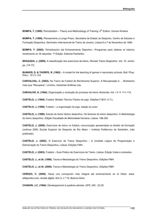 Bibliografia




                                                                       th
BOMPA, T. (1999). Periodization – Theory and Methodology of Training- 4 Edition. Human Kinetics


BOMPA, T. (1999). Planeamento a Longo Prazo, Secretaria de Estado do Desporto. Centro de Estudos e
Formação Desportiva. Seminário Internacional de Treino de Jovens. Lisboa 6 e 7 de Novembro de 1999.


BOMPA, T. (2002). Periodización del Entrenamiento Deportivo –Programas para obtener el máximo
rendimiento en 35 deportes. 1ª Edição, Editorial Paidotribo.


BRAGADA, J. (2000). A classificação dos exercícios de treino. Revista Treino Desportivo. Vol. 10, Junho;
pp. (14-17);


BUNKER, D. & THORPE, R. (1982) – A model for the teaching of games in secondary schools. Bull. Phys.
Educ., 19 (1): 5-8

CARVALHAL, C. (2002). No Treino de Futebol de Rendimento Superior. A Recuperação é … Muitíssimo
mais que “Recuperar”. Liminho, Indústrias Gráficas Lda.


CARVALHO, A. (1994). Organização e condução do processo de treino Horizonte, Vol. I nº 4: 111-114.


CASTELO, J. (1994). Futebol, Modelo Técnico-Táctico do jogo. Edições F.M.H. U.T.L.


CASTELO, J. (1996). Futebol – a organização do jogo, edição do autor


CASTELO, J. (1998). Estudo do factor táctico desportivo. Os factores do treino desportivo. In Metodologia
do treino desportivo. Edição Faculdade de Motricidade Humana. Lisboa: 188-250.


CASTELO, J. (2000). Exercícios de treino no futebol, comunicação apresentada no âmbito da formação
continua 2000, Escola Superior de Desporto de Rio Maior – Instituto Politécnico de Santarém, (não
publicado).


CASTELO, J. (2002). O Exercício de Treino Desportivo - A Unidade Lógica de Programação e
Estruturação do Treino Desportivo. Lisboa: Edições FMH.


CASTELO, J. (2003). Futebol – Guia Prático de Exercícios de Treino. Lisboa: Edição Visão e contextos.


CASTELO, J., et Al. (1998). Teoria e Metodologia do Treino Desportivo. Edições FMH.


CASTELO, J., et Al. (2000). Teoria e Metodologia do Treino Desportivo. Edições FMH.


CEREZO, C. (2000). Hacia una concepción más integral del entrenamiento en el fútbol. www.
efdeportes.com, revista digital, Ano 5, n.º 19. Buenos Aires


CHANON, J.C. (1994): Développement à système aérobie. EPS, 245 : 22-25.




ANÁLISE DA ESTRUTURA DO TREINO, NO ESCALÃO DE INICIADOS E JUVENIS, EM FUTEBOL                        108
 