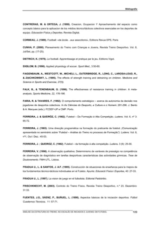Bibliografia




CONTRERAS, M. & ORTEGA, J. (1999). Creacion, Ocupacion Y Aproechamento del espacio como
concepto básico para la aplicacion de los médios técnico/tácticos colectivos esenciales en los deportes de
equipo. Educación Física y Deportes. Revista Digital.


CORBEAU, J. (1989). Football: «de école…aux associtions», Editions Revue EPS, Paris


CUNHA, P. (2000). Planeamento do Treino com Crianças e Jovens, Revista Treino Desportivo. Vol. 8,
Jul/Set, pp. (17-25).


DIETRICH, K. (1979). Le football. Apprentissage et pratique par le jeu. Editions Vigot.


EKBLOM, B. (1996). Applied physiology of soccer. Sport Med., 3:50-60.


FAIGENBAUM, A., WESTCOTT, W., MICHELI, L., OUTERBRIDGE, R., LONG, C., LAROSA-LOUD, R.,
& ZAICHKOWSKY, L. (1995). The effects of strength training and detraining on children. Medicine and
Science in Sports and Exercise, 27(5).


FALK, B., & TENENBAUM, G. (1996). The effectiveness of resistance training in children: A meta-
analysis. Sports Medicine, 22, 176-186.


FARIA, R. & TAVARES, F. (1992). O comportamento estratégico – acerca da autonomia da decisão nos
jogadores de desportos colectivos. In As Ciências do Desporto, a Cultura e o Homem: 291-296. J. Bento
& A. Marques (eds.). FCDEF-UP e CMP. Porto.


FERREIRA, J. & QUEIRÓZ, C. (1982). Futebol – Da Formação à Alta Competição. Ludens. Vol. 6, nº 3:
65-72.


FERREIRA, J. (1983). Uma direcção programática na formação do praticante de futebol. (Comunicação
apresentada no seminário sobre “Futebol – Análise do Treino no processo de Formação”). Ludens. Vol. 8,
nº1, Out / Dez.: 45-53.


FERREIRA, J. ; QUEIROZ, C. (1982). Futebol – da formação à alta competição. Ludens, 3 (6): 25-30.


FERREIRA, V. (1998). A observação qualitativa. Determinismo de variáveis de presságio na competência
de observação de diagnóstico em tarefas desportivas características das actividades gímnicas. Tese de
Doutoramento. FMH-UTL. Lisboa.


FRADUA U., L. & SANTOS, J. A.F. (1995). Construcción de situaciones de enseñanza para la mejora de
los fundamentos técnico-tácticos individuales en el Futebo. Apunts: Educació Física i Esportes, 40: 27-33.


FRADUA U., L. (1997). La vision de juego en el futbolista. Editorial Paidotribo.


FRISCHKNECHT, M. (2003). Controlo do Treino Físico. Revista Treino Desportivo, n.º 23, Dezembro:
31:33.


FUENTES, J.G., SÁENZ, P., BUÑUEL, L. (1998). Aspectos básicos de la iniciación deportiva. Fútbol
Cuadernos Técnicos, 11: 57-71.



ANÁLISE DA ESTRUTURA DO TREINO, NO ESCALÃO DE INICIADOS E JUVENIS, EM FUTEBOL                         109
 