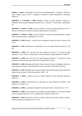 Bibliografia




FURRIEL, R. (2002). A planificação do treino de jovens Basquetebolistas – descrição e análise dos
meios, métodos, carga de treino e competição no escalão de cadetes. Monografia de licenciatura.
FCDEF-UP.


GARGANTA, J. & OLIVEIRA, J. (1996). Estratégia e táctica nos jogos desportivos colectivos. In
Estratégia e táctica nos jogos desportivos colectivos: 7-23. J. Oliveira & F. Tavares (Eds.). CEJD/FCDEF-
UP.


GARGANTA, J. & PINTO, J. (1994). O ensino do futebol. In O ensino dos jogos desportivos: 97-137. A.
Graça & J. Oliveira (Eds.). Centro de Estudos dos Jogos Desportivos. FCDEF-UP.


GARGANTA, J. & PINTO, J. (1995). O ensino do futebol. In O Ensino dos Jogos Desportivos. Amândio
Graça & José Oliveira (Eds.). CEJD/FCEDF- UP.: 95-137.


GARGANTA, J. (1985). Reflexão - contributo para a abordagem do Futebol na escola. Horizonte, II (9):
97-101.


GARGANTA, J. (1991). Planeamento e Periodização do Treino do Futebol. Revista Horizonte, 42, 196-
200


GARGANTA, J. (1994). Para uma teoria dos jogos desportivos colectivos. In O ensino dos jogos
desportivos: 11-25. A. Graça & J. Oliveira (Eds.). Centro de Estudos dos Jogos Desportivos. FCDEF-UP.


GARGANTA, J. (1995). Para uma Teoria dos Jogos Desportivo Colectivos. In O Ensino dos Jogos
Desportivos. Amândio Graça & José Oliveira (Eds.). CEJD/FCDEF-UP: 63-82.


GARGANTA, J. (1996). Modelação da Dimensão Táctica do Jogo de Futebol. In Estratégia e Táctica nos
Jogos Desportivos Colectivos. José Oliveira & Fernando Tavares (Eds). CEJD/FCDEF-UP: 63-82.


GARGANTA, J. (1997). Modelação táctica do jogo de futebol. Estudo da organização da fase ofensiva em
equipas de alto rendimento. Tese de Doutoramento. FCDEF – UP.


GARGANTA, J. (1998). A Análise de Jogo em Futebol. Mestrado de Alto Rendimento Desportivo.
FCDEF-UP.


GARGANTA, J. (1999). O desenvolvimento da velocidade nos Jogos Desportivos Colectivos. Treino
Desportivo, nº 6. Março: 6-13.


GARGANTA, J. (1999a). La prestazione energético funcionale del calciotore, Teknosport, Ano 4, nº 12.


GARGANTA, J. (2000). O treino da táctica e da estratégia nos jogos desportivos. In Horizontes e órbitas
no treino dos jogos desportivos: 21-36. J. Garganta Editor. FCDEF-UP e CEJD. Porto.


GARGANTA, J. (2001). Conocimiento y acción en el fútbol. Tender un puente entre la táctica y la técnica.
Revista de Entrenamiento Deportivo, XV (1): 15-23.




ANÁLISE DA ESTRUTURA DO TREINO, NO ESCALÃO DE INICIADOS E JUVENIS, EM FUTEBOL                        110
 