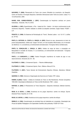 Bibliografia




NAVARRO, F. (2000). Planeamento do Treino com Jovens, Ministério da Juventude e do Desporto.
Centro de Estudos e Formação Desportiva. Seminário Internacional sobre Treino de Jovens. Lisboa 11 e
12 de Novembro, 2000.


NUNES, M.M.; GOMES-PEREIRA, J. (2001). Caracterização da frequência cardíaca em jovens
futebolistas . Horizonte, 100 (17): 29-35.


OLIVEIRA, J. (1991). Especificidade, o Pós – futebol do Pré – futebol – Um factor condicionante do alto
rendimento desportivo. Trabalho realizado no âmbito da disciplina seminário, Opção futebol. FCDEF –
U.P.


PEIXOTO, C. (1999). Os Sistemas de Periodização do “Treino”, Revista Ludens – vol. 16, N.º 3, Jul/Set.
pp. (47-52).


PINTO, D.; ESTEVES, A.; COSTA, A.; GRAÇA, A. (2003). Estudo de caso, planeamento do treino de
jovens basquetebolistas, análise das “cargas” de treino, em dois escalões diferenciados, de um treinador
de referência. In: La enseñansa y el entrenamiento del baloncesto. II Congreso Ibérico de Baloncesto.


PINTO, D.; GONÇALVES, I.; GRAÇA, A. (2001). Análise da carga de treino e competição em
Basquetebol no escalão de iniciados. In: La enseñansa y el entrenamiento del baloncesto. I Congreso
Ibérico de Baloncesto.


PINTO, J. & GARGANTA, J. (1989). Futebol Português: importância do modelo de jogo no seu
desenvolvimento. Horizonte (33): 94 – 98.


PLATONOV, V. (1984). L’ Entraiement Sportiv. – Théorie et Méthodologie.


PLATONOV, V. (1988). L’ Entraiement Sportiv. Paris : Éditions «Revue E.P.S»


PLATONOV, V. (2001). Teoria General del Entrenamiento Deportivo Olímpico. Barcelona: Editorial
Paidotribo.


QUEIROZ, C. (1986). Estrutura e Organização dos Exercícios em Futebol. FPF. Lisboa.


RAMOS, S.(2003). Futebol – Análise do Conteúdo do Treino no Alto Rendimento. Período Competitivo
1995-2002. Dissertação de Mestrado em Treino de Alto Rendimento. FMH – Lisboa


RAPOSO, A. (2002). O Planeamento do Treino Desportivo - Desportos Individuais, Editorial Caminho,
S.A.


READ, B. & DEVIS, J. (1990). Enseñanza de los juegos deportivos: cambio de enfoque. Apunts:
Educáció Física i Esportes, 22: 51-56.


READ, B. & DEVIS, J. (1992). Enseñanza de los juegos deportivos: cambio de enfoque.


REBELO, A. (1993). Caracterização da actividade física de futebolista em competição. Dissertação das
Provas de Aptidão Pedagógica e de Capacidade Cientifica (não publicada). FCDEF-UP. Porto



ANÁLISE DA ESTRUTURA DO TREINO, NO ESCALÃO DE INICIADOS E JUVENIS, EM FUTEBOL                           114
 