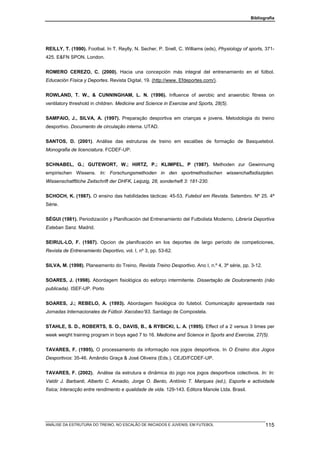 Bibliografia




REILLY, T. (1990). Footbal. In T. Reylly, N. Secher, P. Snell, C. Williams (eds), Physiology of sports, 371-
425. E&FN SPON. London.


ROMERO CEREZO, C. (2000). Hacia una concepción más integral del entrenamiento en el fútbol.
Educación Física y Deportes. Revista Digital, 19. (http://www. Efdeportes.com/).


ROWLAND, T. W., & CUNNINGHAM, L. N. (1996). Influence of aerobic and anaerobic fitness on
ventilatory threshold in children. Medicine and Science in Exercise and Sports, 28(5).


SAMPAIO, J., SILVA, A. (1997). Preparação desportiva em crianças e jovens. Metodologia do treino
desportivo. Documento de circulação interna. UTAD.


SANTOS, D. (2001). Análise das estruturas de treino em escalões de formação de Basquetebol.
Monografia de licenciatura. FCDEF-UP.


SCHNABEL, G.; GUTEWORT, W.; HIRTZ, P.; KLIMPEL, P (1987). Methoden zur Gewinnumg
empirischen Wissens. In: Forschungsmethoden in den sportmethodischen wissenchaftsdisziplen.
Wissenschatftliche Zeitschrift der DHFK, Leipzig, 28, sonderheft 3: 181-230.


SCHOCH, K. (1987). O ensino das habilidades tácticas: 45-53. Futebol em Revista. Setembro. Nº 25. 4ª
Série.


SÉGUI (1981). Periodización y Planificación del Entrenamiento del Futbolista Moderno, Librería Deportiva
Esteban Sanz. Madrid.


SEIRUL-LO, F. (1987). Opcion de planificación en los deportes de largo período de competiciones,
Revista de Entrenamiento Deportivo, vol. I, nº 3, pp. 53-62.


SILVA, M. (1998). Planeamento do Treino, Revista Treino Desportivo. Ano I, n.º 4, 3ª série, pp. 3-12.


SOARES, J. (1998). Abordagem fisiológica do esforço intermitente. Dissertação de Doutoramento (não
publicada). ISEF-UP. Porto


SOARES, J.; REBELO, A. (1993). Abordagem fisiológica do futebol. Comunicação apresentada nas
Jornadas Internacionales de Fútbol- Xacobeo’93. Santiago de Compostela.


STAHLE, S. D., ROBERTS, S. O., DAVIS, B., & RYBICKI, L. A. (1995). Effect of a 2 versus 3 times per
week weight training program in boys aged 7 to 16. Medicine and Science in Sports and Exercise, 27(5).


TAVARES, F. (1995), O processamento da informação nos jogos desportivos. In O Ensino dos Jogos
Desportivos: 35-46. Amândio Graça & José Oliveira (Eds.). CEJD/FCDEF-UP.


TAVARES, F. (2002). Análise da estrutura e dinâmica do jogo nos jogos desportivos colectivos. In: In:
Valdir J. Barbanti, Alberto C. Amadio, Jorge O. Bento, António T. Marques (ed.), Esporte e actividade
física; Interacção entre rendimento e qualidade de vida. 129-143. Editora Manole Ltda. Brasil.




ANÁLISE DA ESTRUTURA DO TREINO, NO ESCALÃO DE INICIADOS E JUVENIS, EM FUTEBOL                           115
 