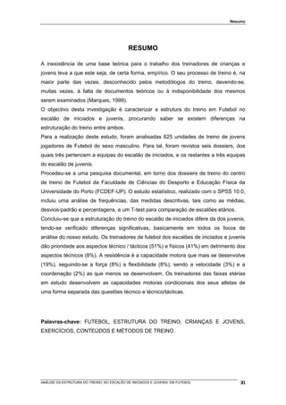 Resumo




                                            RESUMO

A inexistência de uma base teórica para o trabalho dos treinadores de crianças e
jovens leva a que este seja, de certa forma, empírico. O seu processo de treino é, na
maior parte das vezes, desconhecido pelos metodólogos do treino, devendo-se,
muitas vezes, à falta de documentos teóricos ou à indisponibilidade dos mesmos
serem examinados (Marques, 1999).
O objectivo desta investigação é caracterizar a estrutura do treino em Futebol no
escalão de iniciados e juvenis, procurando saber se existem diferenças na
estruturação do treino entre ambos.
Para a realização deste estudo, foram analisadas 625 unidades de treino de jovens
jogadores de Futebol do sexo masculino. Para tal, foram revistos seis dossiers, dos
quais três pertencem a equipas do escalão de iniciados, e os restantes a três equipas
do escalão de juvenis.
Procedeu-se a uma pesquisa documental, em torno dos dossiers de treino do centro
de treino de Futebol da Faculdade de Ciências do Desporto e Educação Física da
Universidade do Porto (FCDEF-UP). O estudo estatístico, realizado com o SPSS 10.0,
incluiu uma análise de frequências, das medidas descritivas, tais como as médias,
desvios-padrão e percentagens, e um T-test para comparação de escalões etários.
Concluiu-se que a estruturação do treino do escalão de iniciados difere da dos juvenis,
tendo-se verificado diferenças significativas, basicamente em todos os focos de
análise do nosso estudo. Os treinadores de futebol dos escalões de iniciados e juvenis
dão prioridade aos aspectos técnico / tácticos (51%) e físicos (41%) em detrimento dos
aspectos técnicos (8%). A resistência é a capacidade motora que mais se desenvolve
(19%), seguindo-se a força (8%) a flexibilidade (8%), sendo a velocidade (3%) e a
coordenação (2%) as que menos se desenvolvem. Os treinadores das faixas etárias
em estudo desenvolvem as capacidades motoras condicionais dos seus atletas de
uma forma separada das questões técnico e técnico/tácticas.




Palavras-chave: FUTEBOL, ESTRUTURA DO TREINO, CRIANÇAS E JOVENS,
EXERCÍCIOS, CONTEÚDOS E MÉTODOS DE TREINO.




ANÁLISE DA ESTRUTURA DO TREINO, NO ESCALÃO DE INICIADOS E JUVENIS, EM FUTEBOL        XI
 
