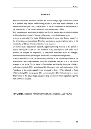 Abstract




                                             Abstract

The inexistence of a theoretical basis for the children and young's trainers' work makes
it, in a certain way, empiric. Their training process is, to a large extent, unknown to the
training methodologists, due, a lot of times, to the lack of theoretical documents or to
the unavailability of the same ones to be examined (Marques, 1999).
This investigations’ aim is to characterize the Soccer training structure in both initiate
and juvenile step, to assert if there are differences in their training structures.
In order to accomplish this study, 625 training units of young male Soccer players', of
the former steps, were analyzed. Therefore six dossiers, concerning three teams of the
initiate step and three of the juvenile step, were reviewed.
We carried out a documental research, regarding training dossiers of the center of
Soccer training of FCDEF-UP. The statistical study, accomplished with SPSS 10.0,
included an analysis of frequencies, of descriptive measures, such as averages,
standard-deviation and percentages, and a t-test for comparison of age steps.
In short we may conclude that the training structure of the initiate step differs of the
juvenile one, having acknowledged significant differences, basically in all of the sample
analysis of our study. Soccer trainers of the initiate and juvenile steps give priority to
technician / tactical (51%) and physical (41%) aspects over technical aspects (8%).
Resistance is the motor capacity most improved by them (19%), followed by force
(8%), flexibility (8%), being speed (3%) and coordination (2%) the least improved ones.
The trainers of the focused age groups develop conditional motor capacities separate
from technician subjects.




KEY-WORDS: SOCCER, TRAINING STRUCTURE, CHILDREN AND YOUNG




ANÁLISE DA ESTRUTURA DO TREINO, NO ESCALÃO DE INICIADOS E JUVENIS, EM FUTEBOL             XIII
 