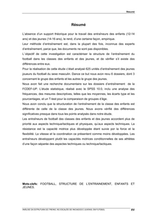 Résumé




                                             Résumé

L’absence d’un support théorique pour le travail des entraîneurs des enfants (12-14
ans) et des jeunes (14-16 ans), le rend, d’une certaine façon, empirique.
Leur méthode d’entraînement est, dans la plupart des fois, inconnue des experts
d’entraînement, parce que, les documents ne sont pas disponibles.
L´objectif de cette investigation est caractériser la structure de l’entraînement du
football dans les classes des enfants et des jeunes, et de vérifier s’il existe des
différences entre eux.
Pour la réalisation de cette étude c’était analysé 625 unités d’entraînement des jeunes
joueurs du football du sexe masculin. Dance ce but nous avon revu 6 dossiers, dont 3
concernant le grupe des enfants et les autres le grupe des jeunes.
Nous avon fait une recherche documentaire sur les dossiers d’entraînement de la
FCDEF-UP. L’étude statistique, réalisé avec le SPSS 10.0, inclu une analyse des
fréquences, des mesures descriptives, telles que les moyennes, les écarts type et les
pourcentages, et un T-test pour la comparaison de groupes d’âge.
Nous avon conclu que la structuration de l’entraînement de la classe des enfants est
différente de celle de la classe des jeunes. Nous avons vérifié des différences
significatives presque dans tous les points analysés dans notre étude.
Les entraîneurs de football des classes des enfants et des jeunes accordent plus de
priorité aux aspects technique/tactiques et physiques, qu’aux aspects techniques. La
résistance est la capacité motrice plus développée étant suivie por la force et la
flexibilité. La vitesse et la coordination ce présentent comme moins développées. Les
entraîneurs développent plutôt les capacités motrices conditionnelles de ses athlètes
d’une façon séparée des aspectes techniques ou technique/tactiques.




Mots-clefs: FOOTBALL, STRUCTURE DE L’ENTRAINEMENT, ENFANTS ET
JEUNES.




ANÁLISE DA ESTRUTURA DO TREINO, NO ESCALÃO DE INICIADOS E JUVENIS, EM FUTEBOL       XV
 