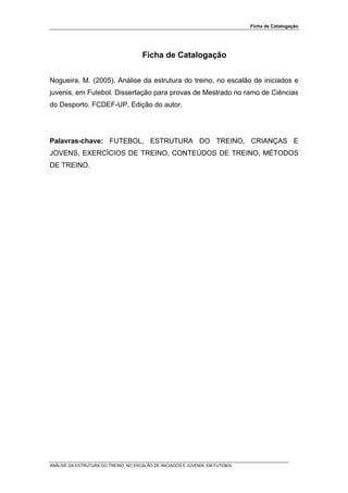 Ficha de Catalogação




                                       Ficha de Catalogação


Nogueira, M. (2005). Análise da estrutura do treino, no escalão de iniciados e
juvenis, em Futebol. Dissertação para provas de Mestrado no ramo de Ciências
do Desporto. FCDEF-UP, Edição do autor.




Palavras-chave: FUTEBOL, ESTRUTURA DO TREINO, CRIANÇAS E
JOVENS, EXERCÍCIOS DE TREINO, CONTEÚDOS DE TREINO, MÉTODOS
DE TREINO.




ANÁLISE DA ESTRUTURA DO TREINO, NO ESCALÃO DE INICIADOS E JUVENIS, EM FUTEBOL
 
