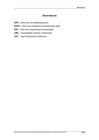 Abreviaturas




                                         Abreviaturas

EPG – Exercícios de preparação geral
EEPG – Exercícios específicos de preparação geral
EEP – Exercícios específicos de preparação
CMC – Capacidades motoras condicionais
JDC – Jogos Desportivos Colectivos




ANÁLISE DA ESTRUTURA DO TREINO, NO ESCALÃO DE INICIADOS E JUVENIS, EM FUTEBOL          XVII
 