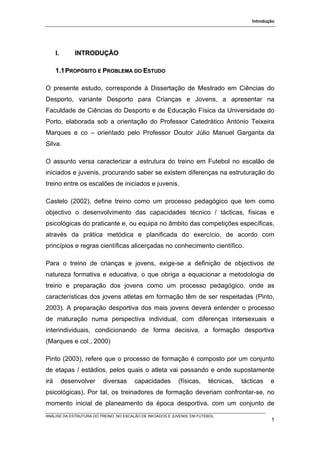 Introdução




      I.       INTRODUÇÃO

      1.1 PROPÓSITO E PROBLEMA DO ESTUDO

O presente estudo, corresponde à Dissertação de Mestrado em Ciências do
Desporto, variante Desporto para Crianças e Jovens, a apresentar na
Faculdade de Ciências do Desporto e de Educação Física da Universidade do
Porto, elaborada sob a orientação do Professor Catedrático António Teixeira
Marques e co – orientado pelo Professor Doutor Júlio Manuel Garganta da
Silva.

O assunto versa caracterizar a estrutura do treino em Futebol no escalão de
iniciados e juvenis, procurando saber se existem diferenças na estruturação do
treino entre os escalões de iniciados e juvenis.

Castelo (2002), define treino como um processo pedagógico que tem como
objectivo o desenvolvimento das capacidades técnico / tácticas, físicas e
psicológicas do praticante e, ou equipa no âmbito das competições específicas,
através da prática metódica e planificada do exercício, de acordo com
princípios e regras científicas alicerçadas no conhecimento científico.

Para o treino de crianças e jovens, exige-se a definição de objectivos de
natureza formativa e educativa, o que obriga a equacionar a metodologia de
treino e preparação dos jovens como um processo pedagógico, onde as
características dos jovens atletas em formação têm de ser respeitadas (Pinto,
2003). A preparação desportiva dos mais jovens deverá entender o processo
de maturação numa perspectiva individual, com diferenças intersexuais e
interindividuais, condicionando de forma decisiva, a formação desportiva
(Marques e col., 2000)

Pinto (2003), refere que o processo de formação é composto por um conjunto
de etapas / estádios, pelos quais o atleta vai passando e onde supostamente
irá        desenvolver    diversas      capacidades         (físicas,     técnicas,   tácticas   e
psicológicas). Por tal, os treinadores de formação deveriam confrontar-se, no
momento inicial de planeamento da época desportiva, com um conjunto de
ANÁLISE DA ESTRUTURA DO TREINO, NO ESCALÃO DE INICIADOS E JUVENIS, EM FUTEBOL
                                                                                                 1
 
