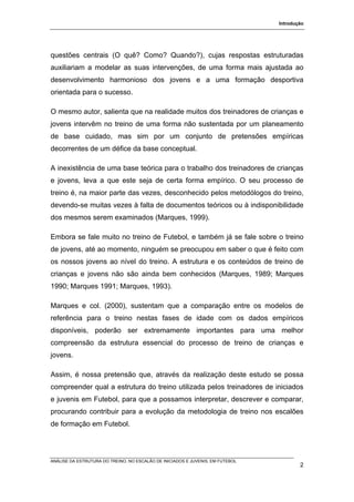 Introdução




questões centrais (O quê? Como? Quando?), cujas respostas estruturadas
auxiliariam a modelar as suas intervenções, de uma forma mais ajustada ao
desenvolvimento harmonioso dos jovens e a uma formação desportiva
orientada para o sucesso.

O mesmo autor, salienta que na realidade muitos dos treinadores de crianças e
jovens intervêm no treino de uma forma não sustentada por um planeamento
de base cuidado, mas sim por um conjunto de pretensões empíricas
decorrentes de um défice da base conceptual.

A inexistência de uma base teórica para o trabalho dos treinadores de crianças
e jovens, leva a que este seja de certa forma empírico. O seu processo de
treino é, na maior parte das vezes, desconhecido pelos metodólogos do treino,
devendo-se muitas vezes à falta de documentos teóricos ou à indisponibilidade
dos mesmos serem examinados (Marques, 1999).

Embora se fale muito no treino de Futebol, e também já se fale sobre o treino
de jovens, até ao momento, ninguém se preocupou em saber o que é feito com
os nossos jovens ao nível do treino. A estrutura e os conteúdos de treino de
crianças e jovens não são ainda bem conhecidos (Marques, 1989; Marques
1990; Marques 1991; Marques, 1993).

Marques e col. (2000), sustentam que a comparação entre os modelos de
referência para o treino nestas fases de idade com os dados empíricos
disponíveis, poderão ser extremamente importantes para uma melhor
compreensão da estrutura essencial do processo de treino de crianças e
jovens.

Assim, é nossa pretensão que, através da realização deste estudo se possa
compreender qual a estrutura do treino utilizada pelos treinadores de iniciados
e juvenis em Futebol, para que a possamos interpretar, descrever e comparar,
procurando contribuir para a evolução da metodologia de treino nos escalões
de formação em Futebol.




ANÁLISE DA ESTRUTURA DO TREINO, NO ESCALÃO DE INICIADOS E JUVENIS, EM FUTEBOL
                                                                                        2
 