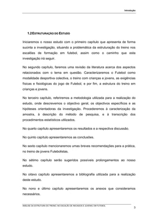 Introdução




    1.2 ESTRUTURAÇÃO DO ESTUDO

Iniciaremos o nosso estudo com o primeiro capítulo que apresenta de forma
sucinta a investigação, situando a problemática da estruturação do treino nos
escalões de formação em futebol, assim como o caminho que esta
investigação irá seguir.

No segundo capítulo, faremos uma revisão da literatura acerca dos aspectos
relacionados com o tema em questão. Caracterizaremos o Futebol como
modalidade desportiva colectiva, o treino com crianças e jovens, as exigências
físicas e fisiológicas do jogo de Futebol, e por fim, a estrutura do treino em
crianças e jovens.

No terceiro capítulo, referiremos a metodologia utilizada para a realização do
estudo, onde descrevemos o objectivo geral, os objectivos específicos e as
hipóteses orientadoras da investigação. Procederemos à caracterização da
amostra, à descrição do método de pesquisa, e à transcrição dos
procedimentos estatísticos utilizados.

No quarto capítulo apresentaremos os resultados e a respectiva discussão.

No quinto capítulo apresentaremos as conclusões.

No sexto capítulo mencionaremos umas breves recomendações para a prática,
no treino de jovens Futebolistas.

No sétimo capítulo serão sugeridos possíveis prolongamentos ao nosso
estudo.

No oitavo capítulo apresentaremos a bibliografia utilizada para a realização
deste estudo.

No nono e último capítulo apresentaremos os anexos que consideramos
necessários.


ANÁLISE DA ESTRUTURA DO TREINO, NO ESCALÃO DE INICIADOS E JUVENIS, EM FUTEBOL
                                                                                        3
 