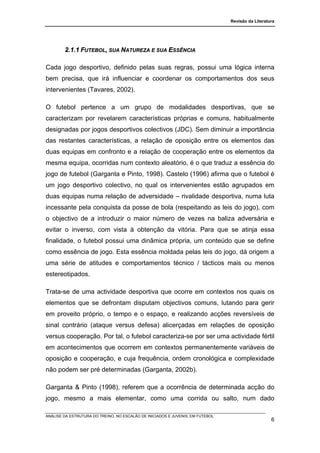 Revisão da Literatura




        2.1.1 FUTEBOL, SUA NATUREZA E SUA ESSÊNCIA

Cada jogo desportivo, definido pelas suas regras, possui uma lógica interna
bem precisa, que irá influenciar e coordenar os comportamentos dos seus
intervenientes (Tavares, 2002).

O futebol pertence a um grupo de modalidades desportivas, que se
caracterizam por revelarem características próprias e comuns, habitualmente
designadas por jogos desportivos colectivos (JDC). Sem diminuir a importância
das restantes características, a relação de oposição entre os elementos das
duas equipas em confronto e a relação de cooperação entre os elementos da
mesma equipa, ocorridas num contexto aleatório, é o que traduz a essência do
jogo de futebol (Garganta e Pinto, 1998). Castelo (1996) afirma que o futebol é
um jogo desportivo colectivo, no qual os intervenientes estão agrupados em
duas equipas numa relação de adversidade – rivalidade desportiva, numa luta
incessante pela conquista da posse de bola (respeitando as leis do jogo), com
o objectivo de a introduzir o maior número de vezes na baliza adversária e
evitar o inverso, com vista à obtenção da vitória. Para que se atinja essa
finalidade, o futebol possui uma dinâmica própria, um conteúdo que se define
como essência de jogo. Esta essência moldada pelas leis do jogo, dá origem a
uma série de atitudes e comportamentos técnico / tácticos mais ou menos
estereotipados.

Trata-se de uma actividade desportiva que ocorre em contextos nos quais os
elementos que se defrontam disputam objectivos comuns, lutando para gerir
em proveito próprio, o tempo e o espaço, e realizando acções reversíveis de
sinal contrário (ataque versus defesa) alicerçadas em relações de oposição
versus cooperação. Por tal, o futebol caracteriza-se por ser uma actividade fértil
em acontecimentos que ocorrem em contextos permanentemente variáveis de
oposição e cooperação, e cuja frequência, ordem cronológica e complexidade
não podem ser pré determinadas (Garganta, 2002b).

Garganta & Pinto (1998), referem que a ocorrência de determinada acção do
jogo, mesmo a mais elementar, como uma corrida ou salto, num dado

ANÁLISE DA ESTRUTURA DO TREINO, NO ESCALÃO DE INICIADOS E JUVENIS, EM FUTEBOL
                                                                                                   6
 