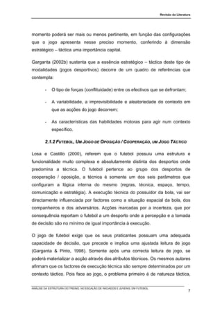 Revisão da Literatura




momento poderá ser mais ou menos pertinente, em função das configurações
que o jogo apresenta nesse preciso momento, conferindo à dimensão
estratégico – táctica uma importância capital.

Garganta (2002b) sustenta que a essência estratégico – táctica deste tipo de
modalidades (jogos desportivos) decorre de um quadro de referências que
contempla:

        -    O tipo de forças (conflituidade) entre os efectivos que se defrontam;

        -    A variabilidade, a imprevisibilidade e aleatoriedade do contexto em
             que as acções do jogo decorrem;

        -    As características das habilidades motoras para agir num contexto
             específico.

        2.1.2 FUTEBOL, UM JOGO DE OPOSIÇÃO / COOPERAÇÃO, UM JOGO TÁCTICO

Losa e Castillo (2000), referem que o futebol possuiu uma estrutura e
funcionalidade muito complexa e absolutamente distinta dos desportos onde
predomina a técnica. O futebol pertence ao grupo dos desportos de
cooperação / oposição, a técnica é somente um dos seis parâmetros que
configuram a lógica interna do mesmo (regras, técnica, espaço, tempo,
comunicação e estratégia). A execução técnica do possuidor da bola, vai ser
directamente influenciada por factores como a situação espacial da bola, dos
companheiros e dos adversários. Acções marcadas por a incerteza, que por
consequência reportam o futebol a um desporto onde a percepção e a tomada
de decisão são no mínimo de igual importância à execução.

O jogo de futebol exige que os seus praticantes possuam uma adequada
capacidade de decisão, que precede e implica uma ajustada leitura de jogo
(Garganta & Pinto, 1998). Somente após uma correcta leitura de jogo, se
poderá materializar a acção através dos atributos técnicos. Os mesmos autores
afirmam que os factores de execução técnica são sempre determinados por um
contexto táctico. Pois face ao jogo, o problema primeiro é de natureza táctica,


ANÁLISE DA ESTRUTURA DO TREINO, NO ESCALÃO DE INICIADOS E JUVENIS, EM FUTEBOL
                                                                                                   7
 