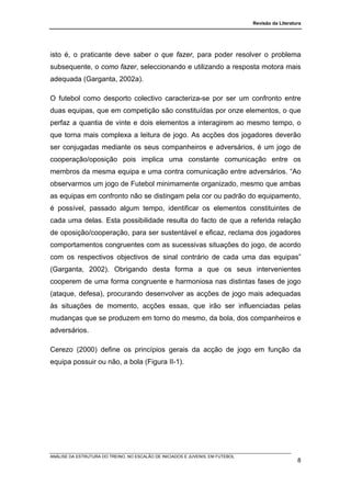 Revisão da Literatura




isto é, o praticante deve saber o que fazer, para poder resolver o problema
subsequente, o como fazer, seleccionando e utilizando a resposta motora mais
adequada (Garganta, 2002a).

O futebol como desporto colectivo caracteriza-se por ser um confronto entre
duas equipas, que em competição são constituídas por onze elementos, o que
perfaz a quantia de vinte e dois elementos a interagirem ao mesmo tempo, o
que torna mais complexa a leitura de jogo. As acções dos jogadores deverão
ser conjugadas mediante os seus companheiros e adversários, é um jogo de
cooperação/oposição pois implica uma constante comunicação entre os
membros da mesma equipa e uma contra comunicação entre adversários. “Ao
observarmos um jogo de Futebol minimamente organizado, mesmo que ambas
as equipas em confronto não se distingam pela cor ou padrão do equipamento,
é possível, passado algum tempo, identificar os elementos constituintes de
cada uma delas. Esta possibilidade resulta do facto de que a referida relação
de oposição/cooperação, para ser sustentável e eficaz, reclama dos jogadores
comportamentos congruentes com as sucessivas situações do jogo, de acordo
com os respectivos objectivos de sinal contrário de cada uma das equipas”
(Garganta, 2002). Obrigando desta forma a que os seus intervenientes
cooperem de uma forma congruente e harmoniosa nas distintas fases de jogo
(ataque, defesa), procurando desenvolver as acções de jogo mais adequadas
às situações de momento, acções essas, que irão ser influenciadas pelas
mudanças que se produzem em torno do mesmo, da bola, dos companheiros e
adversários.

Cerezo (2000) define os princípios gerais da acção de jogo em função da
equipa possuir ou não, a bola (Figura II-1).




ANÁLISE DA ESTRUTURA DO TREINO, NO ESCALÃO DE INICIADOS E JUVENIS, EM FUTEBOL
                                                                                                   8
 