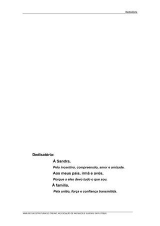 Dedicatória




        Dedicatória:
                           À Sandra,
                           Pelo incentivo, compreensão, amor e amizade.
                           Aos meus pais, irmã e avós,
                           Porque a eles devo tudo o que sou.
                          À família,
                           Pela união, força e confiança transmitida.




ANÁLISE DA ESTRUTURA DO TREINO, NO ESCALÃO DE INICIADOS E JUVENIS, EM FUTEBOL
 