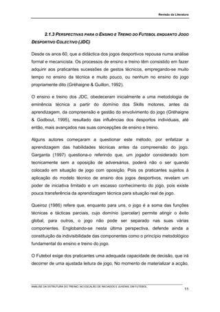 Revisão da Literatura




        2.1.3 PERSPECTIVAS PARA O ENSINO E TREINO DO FUTEBOL ENQUANTO JOGO
DESPORTIVO COLECTIVO (JDC)

Desde os anos 60, que a didáctica dos jogos desportivos repousa numa análise
formal e mecanicista. Os processos de ensino e treino têm consistido em fazer
adquirir aos praticantes sucessões de gestos técnicos, empregando-se muito
tempo no ensino da técnica e muito pouco, ou nenhum no ensino do jogo
propriamente dito (Gréhaigne & Guillon, 1992).

O ensino e treino dos JDC, obedeceram inicialmente a uma metodologia de
eminência técnica a partir do domínio dos Skills motores, antes da
aprendizagem, da compreensão e gestão do envolvimento do jogo (Gréhaigne
& Godbout, 1995), resultado das influências dos desportos individuais, até
então, mais avançados nas suas concepções de ensino e treino.

Alguns autores começaram a questionar este método, por enfatizar a
aprendizagem das habilidades técnicas antes da compreensão do jogo.
Garganta (1997) questiona-o referindo que, um jogador considerado bom
tecnicamente sem a oposição de adversários, poderá não o ser quando
colocado em situação de jogo com oposição. Pois os praticantes sujeitos à
aplicação do modelo técnico de ensino dos jogos desportivos, revelam um
poder de iniciativa limitado e um escasso conhecimento do jogo, pois existe
pouca transferência da aprendizagem técnica para situação real de jogo.

Queiroz (1986) refere que, enquanto para uns, o jogo é a soma das funções
técnicas e tácticas parciais, cujo domínio (parcelar) permite atingir o êxito
global, para outros, o jogo não pode ser separado nas suas várias
componentes. Englobando-se nesta última perspectiva, defende ainda a
constituição da indivisibilidade das componentes como o princípio metodológico
fundamental do ensino e treino do jogo.

O Futebol exige dos praticantes uma adequada capacidade de decisão, que irá
decorrer de uma ajustada leitura de jogo. No momento de materializar a acção,




ANÁLISE DA ESTRUTURA DO TREINO, NO ESCALÃO DE INICIADOS E JUVENIS, EM FUTEBOL
                                                                                                  11
 