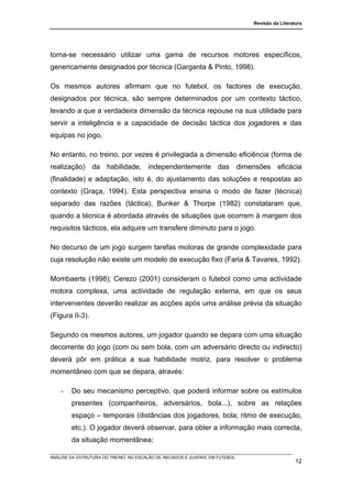 Revisão da Literatura




torna-se necessário utilizar uma gama de recursos motores específicos,
genericamente designados por técnica (Garganta & Pinto, 1998).

Os mesmos autores afirmam que no futebol, os factores de execução,
designados por técnica, são sempre determinados por um contexto táctico,
levando a que a verdadeira dimensão da técnica repouse na sua utilidade para
servir a inteligência e a capacidade de decisão táctica dos jogadores e das
equipas no jogo.

No entanto, no treino, por vezes é privilegiada a dimensão eficiência (forma de
realização) da habilidade, independentemente das dimensões eficácia
(finalidade) e adaptação, isto é, do ajustamento das soluções e respostas ao
contexto (Graça, 1994). Esta perspectiva ensina o modo de fazer (técnica)
separado das razões (táctica), Bunker & Thorpe (1982) constataram que,
quando a técnica é abordada através de situações que ocorrem à margem dos
requisitos tácticos, ela adquire um transfere diminuto para o jogo.

No decurso de um jogo surgem tarefas motoras de grande complexidade para
cuja resolução não existe um modelo de execução fixo (Faria & Tavares, 1992).

Mombaerts (1998); Cerezo (2001) consideram o futebol como uma actividade
motora complexa, uma actividade de regulação externa, em que os seus
intervenientes deverão realizar as acções após uma análise prévia da situação
(Figura II-3).

Segundo os mesmos autores, um jogador quando se depara com uma situação
decorrente do jogo (com ou sem bola, com um adversário directo ou indirecto)
deverá pôr em prática a sua habilidade motriz, para resolver o problema
momentâneo com que se depara, através:

    -   Do seu mecanismo perceptivo, que poderá informar sobre os estímulos
        presentes (companheiros, adversários, bola...), sobre as relações
        espaço – temporais (distâncias dos jogadores, bola; ritmo de execução,
        etc.). O jogador deverá observar, para obter a informação mais correcta,
        da situação momentânea;

ANÁLISE DA ESTRUTURA DO TREINO, NO ESCALÃO DE INICIADOS E JUVENIS, EM FUTEBOL
                                                                                                  12
 