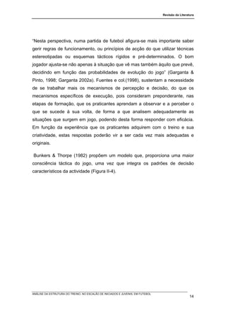 Revisão da Literatura




“Nesta perspectiva, numa partida de futebol afigura-se mais importante saber
gerir regras de funcionamento, ou princípios de acção do que utilizar técnicas
estereotipadas ou esquemas tácticos rígidos e pré-determinados. O bom
jogador ajusta-se não apenas à situação que vê mas também àquilo que prevê,
decidindo em função das probabilidades de evolução do jogo” (Garganta &
Pinto, 1998; Garganta 2002a). Fuentes e col.(1998), sustentam a necessidade
de se trabalhar mais os mecanismos de percepção e decisão, do que os
mecanismos específicos de execução, pois consideram preponderante, nas
etapas de formação, que os praticantes aprendam a observar e a perceber o
que se sucede à sua volta, de forma a que analisem adequadamente as
situações que surgem em jogo, podendo desta forma responder com eficácia.
Em função da experiência que os praticantes adquirem com o treino e sua
criatividade, estas respostas poderão vir a ser cada vez mais adequadas e
originais.

Bunkers & Thorpe (1982) propõem um modelo que, proporciona uma maior
consciência táctica do jogo, uma vez que integra os padrões de decisão
característicos da actividade (Figura II-4).




ANÁLISE DA ESTRUTURA DO TREINO, NO ESCALÃO DE INICIADOS E JUVENIS, EM FUTEBOL
                                                                                                  14
 