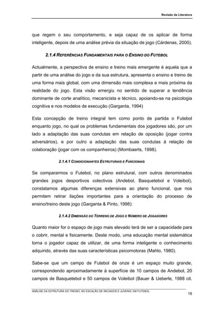 Revisão da Literatura




que regem o seu comportamento, e seja capaz de os aplicar de forma
inteligente, depois de uma análise prévia da situação de jogo (Cárdenas, 2000).

        2.1.4 REFERÊNCIAS FUNDAMENTAIS PARA O ENSINO DO FUTEBOL

Actualmente, a perspectiva de ensino e treino mais emergente é aquela que a
partir de uma análise do jogo e da sua estrutura, apresenta o ensino e treino de
uma forma mais global, com uma dimensão mais complexa e mais próxima da
realidade do jogo. Esta visão emergiu no sentido de superar a tendência
dominante de corte analítico, mecanicista e técnico, apoiando-se na psicologia
cognitiva e nos modelos de execução (Garganta, 1994)

Esta concepção de treino integral tem como ponto de partida o Futebol
enquanto jogo, no qual os problemas fundamentais dos jogadores são, por um
lado a adaptação das suas condutas em relação de oposição (jogar contra
adversários), e por outro a adaptação das suas condutas à relação de
colaboração (jogar com os companheiros) (Mombaerts, 1998).

                 2.1.4.1 CONDICIONANTES ESTRUTURAIS E FUNCIONAIS


Se compararmos o Futebol, no plano estrutural, com outros denominados
grandes jogos desportivos colectivos (Andebol, Basquetebol e Voleibol),
constatamos algumas diferenças extensivas ao plano funcional, que nos
permitem retirar ilações importantes para a orientação do processo de
ensino/treino deste jogo (Garganta & Pinto, 1998):

                 2.1.4.2 DIMENSÃO DO TERRENO DE JOGO E NÚMERO DE JOGADORES


Quanto maior for o espaço de jogo mais elevado terá de ser a capacidade para
o cobrir, mental e fisicamente. Deste modo, uma educação mental sistemática
torna o jogador capaz de utilizar, de uma forma inteligente o conhecimento
adquirido, através das suas características psicomotoras (Mahlo, 1980).

Sabe-se que um campo de Futebol de onze é um espaço muito grande,
correspondendo aproximadamente à superfície de 10 campos de Andebol, 20
campos de Basquetebol e 50 campos de Voleibol (Bauer & Ueberle, 1988 cit.

ANÁLISE DA ESTRUTURA DO TREINO, NO ESCALÃO DE INICIADOS E JUVENIS, EM FUTEBOL
                                                                                                  18
 