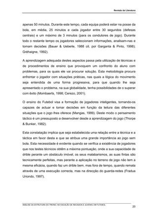 Revisão da Literatura




apenas 50 minutos. Durante este tempo, cada equipa poderá estar na posse da
bola, em média, 25 minutos e cada jogador entre 30 segundos (defesas
centrais) e um máximo de 3 minutos (para os condutores de jogo). Durante
todo o restante tempo os jogadores seleccionam informações, analisam-nas e
tomam decisões (Bauer & Ueberle, 1988 cit. por Garganta & Pinto, 1998);
Gréhaigne, 1992).

A aprendizagem adequada destes aspectos passa pela utilização de técnicas e
de procedimentos de ensino que provoquem um confronto do aluno com
problemas, para os quais ele vai procurar solução. Esta metodologia procura
enfrentar o jogador com situações práticas, nas quais a lógica do movimento
seja entendida de uma forma progressiva, para que quando lhe seja
apresentado o problema, na sua globalidade, tenha possibilidades de o superar
com êxito (Mombaerts, 1998; Cerezo, 2001).

O ensino do Futebol visa a formação de jogadores inteligentes, tornando-os
capazes de actuar e tomar decisões em função da leitura das diferentes
situações que o jogo lhes oferece (Mangas, 1999). Deste modo o pensamento
táctico é um pressuposto a desenvolver desde a aprendizagem do jogo (Thorpe
& Bunker, 1982).

Esta constatação implica que seja estabelecida uma relação entre a técnica e a
táctica em favor desta e que se atribua uma grande importância ao jogo sem
bola. Esta necessidade é evidente quando se verifica a existência de jogadores
que nos testes técnicos obtêm a máxima pontuação, onde a sua capacidade de
drible perante um obstáculo imóvel, os seus malabarismos, as suas fintas são
tecnicamente perfeitas, mas perante a aplicação no terreno de jogo não tem a
mesma eficácia, quando faz um drible bem, mas fora de tempo, quando remata
através de uma execução correcta, mas na direcção do guarda-redes (Fradua
Uriondo, 1997).




ANÁLISE DA ESTRUTURA DO TREINO, NO ESCALÃO DE INICIADOS E JUVENIS, EM FUTEBOL
                                                                                                  20
 