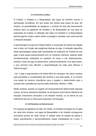 Revisão da Literatura




                          2.1.4.4 CONTROLO DA BOLA


O Futebol, o Andebol e o Basquetebol, são jogos de território comum e
participação simultânea, em que existe luta directa pela posse da bola. No
entanto, as possibilidades de assegurar o controlo da bola são teoricamente
maiores para os jogadores de Andebol e de Basquetebol do que para os
praticantes de Futebol. A utilização das mãos (no Andebol e no Basquetebol)
permite agarrar a bola e assim melhor a proteger e controlar, bem como dar-lhe
a direcção desejada.

A aprendizagem do jogo de Futebol implica a construção da mestria da relação
com a bola, em função das exigências tácticas do jogo. A limitação específica
desta aprendizagem passa pela necessidade do praticante de Futebol ter que
jogar a bola quase exclusivamente com os membros inferiores, estando estes
simultaneamente implicados no equilíbrio do corpo e nos deslocamentos.
Acresce o facto do jogo se desenvolver, predominantemente, num plano baixo,
o que concorre para dificultar a disponibilização da visão para efectuar a
"leitura do jogo".

“Ler” o jogo é seguramente uma tarefa difícil de conseguir com pleno sucesso
pela quantidade e complexidade dos factores a que está sujeito. É no entanto
uma tarefa de extrema importância para o jogador e determinante para o
sucesso das competências que lhe estão atribuídas. (Martins, 1999).

Neste contexto, quando um jogador erra frequentemente determinada resposta
motora, torna-se importante identificar se tal decorre duma leitura deficiente da
situação (mecanismo perceptivo e de decisão mental), ou se deriva da sua
ineficiência técnica ou física para responder a tal situação.

                 2.1.4.5 FREQUÊNCIA DE CONCRETIZAÇÃO


Em equipas de jogadores de elite, em média, no Andebol consegue-se um golo
em cada dois minutos; nos jogos de Basquetebol e de Voleibol consegue-se
concretizar pontos em cada minuto. A relação entre as acções de ataque e
êxitos quantificáveis é aproximadamente nestas modalidades de 2 para 1,

ANÁLISE DA ESTRUTURA DO TREINO, NO ESCALÃO DE INICIADOS E JUVENIS, EM FUTEBOL
                                                                                                  21
 