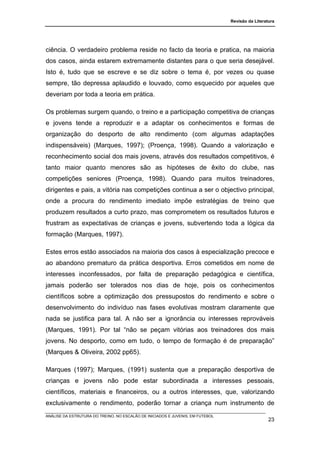Revisão da Literatura




ciência. O verdadeiro problema reside no facto da teoria e pratica, na maioria
dos casos, ainda estarem extremamente distantes para o que seria desejável.
Isto é, tudo que se escreve e se diz sobre o tema é, por vezes ou quase
sempre, tão depressa aplaudido e louvado, como esquecido por aqueles que
deveriam por toda a teoria em prática.

Os problemas surgem quando, o treino e a participação competitiva de crianças
e jovens tende a reproduzir e a adaptar os conhecimentos e formas de
organização do desporto de alto rendimento (com algumas adaptações
indispensáveis) (Marques, 1997); (Proença, 1998). Quando a valorização e
reconhecimento social dos mais jovens, através dos resultados competitivos, é
tanto maior quanto menores são as hipóteses de êxito do clube, nas
competições seniores (Proença, 1998). Quando para muitos treinadores,
dirigentes e pais, a vitória nas competições continua a ser o objectivo principal,
onde a procura do rendimento imediato impõe estratégias de treino que
produzem resultados a curto prazo, mas comprometem os resultados futuros e
frustram as expectativas de crianças e jovens, subvertendo toda a lógica da
formação (Marques, 1997).

Estes erros estão associados na maioria dos casos à especialização precoce e
ao abandono prematuro da prática desportiva. Erros cometidos em nome de
interesses inconfessados, por falta de preparação pedagógica e científica,
jamais poderão ser tolerados nos dias de hoje, pois os conhecimentos
científicos sobre a optimização dos pressupostos do rendimento e sobre o
desenvolvimento do indivíduo nas fases evolutivas mostram claramente que
nada se justifica para tal. A não ser a ignorância ou interesses reprováveis
(Marques, 1991). Por tal “não se peçam vitórias aos treinadores dos mais
jovens. No desporto, como em tudo, o tempo de formação é de preparação”
(Marques & Oliveira, 2002 pp65).

Marques (1997); Marques, (1991) sustenta que a preparação desportiva de
crianças e jovens não pode estar subordinada a interesses pessoais,
científicos, materiais e financeiros, ou a outros interesses, que, valorizando
exclusivamente o rendimento, poderão tornar a criança num instrumento de
ANÁLISE DA ESTRUTURA DO TREINO, NO ESCALÃO DE INICIADOS E JUVENIS, EM FUTEBOL
                                                                                                  23
 