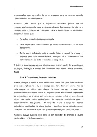 Revisão da Literatura




preocupações que, para além de serem gravosas para os mesmos poderão
hipotecar o seu futuro desportivo.

Marques, (1991) refere que a preparação desportiva poderá ser um
pressuposto fundamental para o desenvolvimento harmonioso da criança e
também para a criação de condições para a optimização do rendimento
desportivo, desde que:

    -   Se realize em articulação com a escola;

    -   Seja enquadrada pelos melhores professores de desporto ou técnicos
        desportivos;

    -   Tenha como referência axial a saúde física e mental da criança, o
        respeito pela sua individualidade biológica, e a observância das
        particularidades de cada especialidade desportiva.

O treino e a competição devem situar-se num quadro estrito de respeito pela
educação, formação e defesa dos interesses dos jovens atletas (Marques,
1999)

        2.2.1 O TREINADOR DE CRIANÇAS E JOVENS

Treinar crianças e jovens é tudo menos uma tarefa fácil, pois trata-se de um
processo complexo de gerir, o que exige treinadores bem preparados. Não se
trata apenas de utilizar metodologias de treino que se coadunem com
experiências vividas como atletas ou plagiar o treino dos seniores. O processo
de formação que se prolonga por vários anos, para que tenha um requerimento
eficaz das mais valias pedagógicas, de extrema importância para o
desenvolvimento dos jovens e do desporto, requer e exige não apenas
treinadores qualificados no plano técnico – científico, como treinadores com
uma particular sensibilidade para as questões pedagógicas (Marques, 2002).

Marques, (2002) sustenta que para se ser treinador de crianças e jovens
existem três condições essenciais:


ANÁLISE DA ESTRUTURA DO TREINO, NO ESCALÃO DE INICIADOS E JUVENIS, EM FUTEBOL
                                                                                                  24
 
