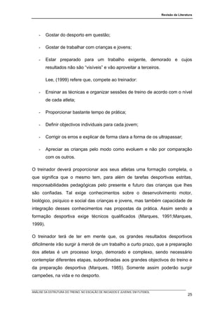 Revisão da Literatura




    -    Gostar do desporto em questão;

    -    Gostar de trabalhar com crianças e jovens;

    -    Estar preparado para um trabalho exigente, demorado e cujos
         resultados não são “visíveis” e vão aproveitar a terceiros.

         Lee, (1999) refere que, compete ao treinador:

    -    Ensinar as técnicas e organizar sessões de treino de acordo com o nível
         de cada atleta;

    -    Proporcionar bastante tempo de prática;

    -    Definir objectivos individuais para cada jovem;

    -    Corrigir os erros e explicar de forma clara a forma de os ultrapassar;

    -    Apreciar as crianças pelo modo como evoluem e não por comparação
         com os outros.

O treinador deverá proporcionar aos seus atletas uma formação completa, o
que significa que o mesmo tem, para além de tarefas desportivas estritas,
responsabilidades pedagógicas pelo presente e futuro das crianças que lhes
são confiadas. Tal exige conhecimentos sobre o desenvolvimento motor,
biológico, psíquico e social das crianças e jovens, mas também capacidade de
integração desses conhecimentos nas propostas da prática. Assim sendo a
formação desportiva exige técnicos qualificados (Marques, 1991;Marques,
1999).

O treinador terá de ter em mente que, os grandes resultados desportivos
dificilmente irão surgir à mercê de um trabalho a curto prazo, que a preparação
dos atletas é um processo longo, demorado e complexo, sendo necessário
contemplar diferentes etapas, subordinadas aos grandes objectivos do treino e
da preparação desportiva (Marques, 1985). Somente assim poderão surgir
campeões, na vida e no desporto.


ANÁLISE DA ESTRUTURA DO TREINO, NO ESCALÃO DE INICIADOS E JUVENIS, EM FUTEBOL
                                                                                                  25
 