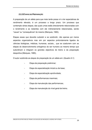 Revisão da Literatura




        2.2.2 ETAPAS DE PREPARAÇÃO

A preparação de um atleta para que mais tarde possa vir a ter expectativas de
rendimento elevado, é um processo a longo prazo. Um processo que
contempla várias etapas, das quais umas estão directamente relacionadas com
o rendimento e as restantes com ele indirectamente relacionadas, sendo
“causa” ou “consequência” do mesmo (Marques, 1985).

Etapas essas que deverão subsistir e se subdividir, não apenas por meros
aspectos organizativos mas sim por aspectos profundamente ligados às
ciências biológicas, médicas, humanas, sociais... que se coadunem com as
etapas do desenvolvimento ontogénico do ser humano ao mesmo tempo que
subordinam e integram os grandes objectivos do treino e da preparação
desportiva (Marques, 1985).

O autor subdivide as etapas de preparação de um atleta em: (Quadro II-1)

                 -        Etapa de preparação preliminar;

                 -        Etapa de especialização inicial ou de base;

                 -        Etapa de especialização aprofundada;

                 -        Etapa de performances maximais;

                 -        Etapa de manutenção das performances;

                 -        Etapa de manutenção do nível geral de treino.




ANÁLISE DA ESTRUTURA DO TREINO, NO ESCALÃO DE INICIADOS E JUVENIS, EM FUTEBOL
                                                                                                  26
 