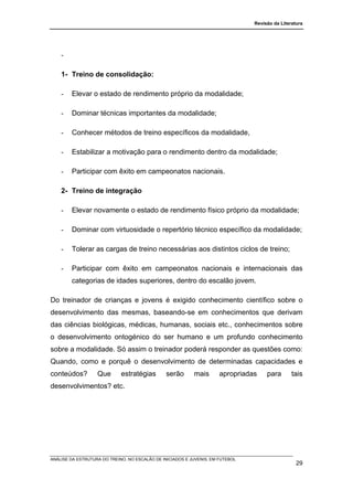 Revisão da Literatura




    -

    1- Treino de consolidação:

    -   Elevar o estado de rendimento próprio da modalidade;

    -   Dominar técnicas importantes da modalidade;

    -   Conhecer métodos de treino específicos da modalidade,

    -   Estabilizar a motivação para o rendimento dentro da modalidade;

    -   Participar com êxito em campeonatos nacionais.

    2- Treino de integração

    -   Elevar novamente o estado de rendimento físico próprio da modalidade;

    -   Dominar com virtuosidade o repertório técnico específico da modalidade;

    -   Tolerar as cargas de treino necessárias aos distintos ciclos de treino;

    -   Participar com êxito em campeonatos nacionais e internacionais das
        categorias de idades superiores, dentro do escalão jovem.

Do treinador de crianças e jovens é exigido conhecimento científico sobre o
desenvolvimento das mesmas, baseando-se em conhecimentos que derivam
das ciências biológicas, médicas, humanas, sociais etc., conhecimentos sobre
o desenvolvimento ontogénico do ser humano e um profundo conhecimento
sobre a modalidade. Só assim o treinador poderá responder as questões como:
Quando, como e porquê o desenvolvimento de determinadas capacidades e
conteúdos?         Que       estratégias        serão      mais       apropriadas    para       tais
desenvolvimentos? etc.




ANÁLISE DA ESTRUTURA DO TREINO, NO ESCALÃO DE INICIADOS E JUVENIS, EM FUTEBOL
                                                                                                  29
 