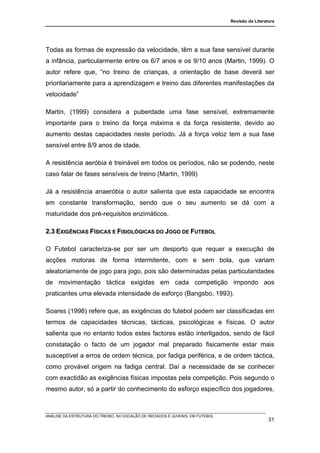 Revisão da Literatura




Todas as formas de expressão da velocidade, têm a sua fase sensível durante
a infância, particularmente entre os 6/7 anos e os 9/10 anos (Martin, 1999). O
autor refere que, “no treino de crianças, a orientação de base deverá ser
prioritariamente para a aprendizagem e treino das diferentes manifestações da
velocidade”

Martin, (1999) considera a puberdade uma fase sensível, extremamente
importante para o treino da força máxima e da força resistente, devido ao
aumento destas capacidades neste período. Já a força veloz tem a sua fase
sensível entre 8/9 anos de idade.

A resistência aeróbia é treinável em todos os períodos, não se podendo, neste
caso falar de fases sensíveis de treino (Martin, 1999)

Já a resistência anaeróbia o autor salienta que esta capacidade se encontra
em constante transformação, sendo que o seu aumento se dá com a
maturidade dos pré-requisitos enzimáticos.

2.3 EXIGÊNCIAS FÍSICAS E FISIOLÓGICAS DO JOGO DE FUTEBOL

O Futebol caracteriza-se por ser um desporto que requer a execução de
acções motoras de forma intermitente, com e sem bola, que variam
aleatoriamente de jogo para jogo, pois são determinadas pelas particularidades
de movimentação táctica exigidas em cada competição impondo aos
praticantes uma elevada intensidade de esforço (Bangsbo, 1993).

Soares (1998) refere que, as exigências do futebol podem ser classificadas em
termos de capacidades técnicas, tácticas, psicológicas e físicas. O autor
salienta que no entanto todos estes factores estão interligados, sendo de fácil
constatação o facto de um jogador mal preparado fisicamente estar mais
susceptível a erros de ordem técnica, por fadiga periférica, e de ordem táctica,
como provável origem na fadiga central. Daí a necessidade de se conhecer
com exactidão as exigências físicas impostas pela competição. Pois segundo o
mesmo autor, só a partir do conhecimento do esforço específico dos jogadores,



ANÁLISE DA ESTRUTURA DO TREINO, NO ESCALÃO DE INICIADOS E JUVENIS, EM FUTEBOL
                                                                                                  31
 