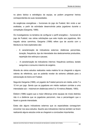 Revisão da Literatura




no plano táctico e estratégico da equipa, se podem programar treinos
correspondentes às suas necessidades.

As exigências energéticas – funcionais do jogo de Futebol, têm vindo a ser
avaliadas, a partir da actividade desenvolvida pelos jogadores durante a
competição (Garganta, 1999).

Os investigadores na tentativa de configurar o perfil energético – funcional do
jogo de Futebol, nas várias solicitações que este impõe aos jogadores, têm
traçado vários caminhos, Garganta (1999) refere que de acordo com a
literatura os mais explorados são:

    -   A caracterização de indicadores externos: distâncias percorridas,
        duração, frequência, tipo de intensidade dos deslocamentos produzidos,
        repartição dos esforços e pausas;

    -    A caracterização de indicadores internos: frequência cardíaca, lactato
        sanguíneo e consumo máximo de oxigénio.

Através de vários estudos realizados nesta matéria foi se chegando a alguns
valores de referência, que se poderão revelar de extrema utilidade para a
estruturação do treino em Futebol.

Segundo Garganta (1999), um jogador de Futebol percorre em média, entre 7 a
12 km por jogo. Sendo que os jogadores em média realizam corridas a uma
intensidade sub – máximal em distâncias entre 5 a 15 metros (Rebelo, 1993).

Ekblom (1986) sugere que a maior diferença entre equipas de níveis distintos
não é a distância que os jogadores percorrem, mas a percentagem que o
fazem a grande intensidade.

Estes são alguns indicadores externos que os especialistas conseguiram
encontrar nos seus estudos. Quanto aos indicadores internos também se foram
realizando alguns estudos onde se chegaram a conclusões importantes.




ANÁLISE DA ESTRUTURA DO TREINO, NO ESCALÃO DE INICIADOS E JUVENIS, EM FUTEBOL
                                                                                                  32
 