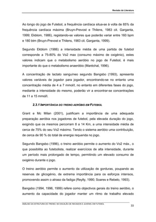 Revisão da Literatura




Ao longo do jogo de Futebol, a frequência cardíaca situa-se à volta de 85% da
frequência cardíaca máxima (Bruyn-Prevost e Thilens, 1983 cit. Garganta,
1999; Ekblom, 1986), registando-se valores que poderão variar entre 160 bpm
e 180 btm (Bruyn-Prevost e Thilens, 1983 cit. Garganta, 1999).

Segundo Ekblom (1986) a intensidade média de uma partida de futebol
corresponde a 75-80% do Vo2 max (consumo máximo de oxigénio), estes
valores indicam que o metabolismo aeróbio no jogo de Futebol, é mais
importante do que o metabolismo anaeróbio (Maréchal, 1996).

A concentração de lactato sanguíneo segundo Bangsbo (1993), apresenta
valores variáveis de jogador para jogador, encontrando-se no entanto uma
concentração média de 4 a 7 mmol/l, no entanto em diferentes fases do jogo,
mediante a intensidade do mesmo, poderão vir a encontrar-se concentrações
de 11 a 15 mmol/l.

         2.3.1 IMPORTÂNCIA DO TREINO AERÓBIO EM FUTEBOL

Grant e Mc Milan (2001), justificam a importância de uma adequada
preparação aeróbia nos jogadores de futebol, pela elevada duração do jogo,
exigindo que os mesmos percorram 8 a 14 Km, a uma intensidade média de
cerca de 75% do seu Vo2 máximo. Tendo o sistema aeróbio uma contribuição,
de cerca de 90 % do total de energia requerida no jogo.

Segundo Bangsbo (1996), o treino aeróbio permite o aumento do Vo2 máx., o
que possibilita ao futebolista, realizar exercícios de alta intensidade, durante
um período mais prolongado de tempo, permitindo um elevado consumo de
oxigénio durante o jogo.

O treino aeróbio permite o aumento da utilização de gorduras, poupando as
reservas de glicogénio, de extrema importância para os esforços intensos,
promovendo assim o atraso da fadiga (Reylly, 1990; Soares e Rebelo, 1993).

Bangsbo (1994, 1996, 1999) refere como objectivos gerais do treino aeróbio, o
aumento da capacidade do jogador manter um ritmo de trabalho elevado


ANÁLISE DA ESTRUTURA DO TREINO, NO ESCALÃO DE INICIADOS E JUVENIS, EM FUTEBOL
                                                                                                  33
 