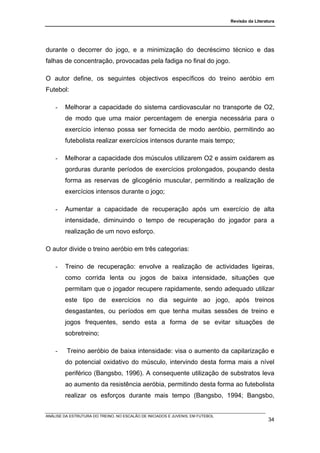 Revisão da Literatura




durante o decorrer do jogo, e a minimização do decréscimo técnico e das
falhas de concentração, provocadas pela fadiga no final do jogo.

O autor define, os seguintes objectivos específicos do treino aeróbio em
Futebol:

    -   Melhorar a capacidade do sistema cardiovascular no transporte de O2,
        de modo que uma maior percentagem de energia necessária para o
        exercício intenso possa ser fornecida de modo aeróbio, permitindo ao
        futebolista realizar exercícios intensos durante mais tempo;

    -   Melhorar a capacidade dos músculos utilizarem O2 e assim oxidarem as
        gorduras durante períodos de exercícios prolongados, poupando desta
        forma as reservas de glicogénio muscular, permitindo a realização de
        exercícios intensos durante o jogo;

    -   Aumentar a capacidade de recuperação após um exercício de alta
        intensidade, diminuindo o tempo de recuperação do jogador para a
        realização de um novo esforço.

O autor divide o treino aeróbio em três categorias:

    -   Treino de recuperação: envolve a realização de actividades ligeiras,
        como corrida lenta ou jogos de baixa intensidade, situações que
        permitam que o jogador recupere rapidamente, sendo adequado utilizar
        este tipo de exercícios no dia seguinte ao jogo, após treinos
        desgastantes, ou períodos em que tenha muitas sessões de treino e
        jogos frequentes, sendo esta a forma de se evitar situações de
        sobretreino;

    -    Treino aeróbio de baixa intensidade: visa o aumento da capilarização e
        do potencial oxidativo do músculo, intervindo desta forma mais a nível
        periférico (Bangsbo, 1996). A consequente utilização de substratos leva
        ao aumento da resistência aeróbia, permitindo desta forma ao futebolista
        realizar os esforços durante mais tempo (Bangsbo, 1994; Bangsbo,


ANÁLISE DA ESTRUTURA DO TREINO, NO ESCALÃO DE INICIADOS E JUVENIS, EM FUTEBOL
                                                                                                  34
 