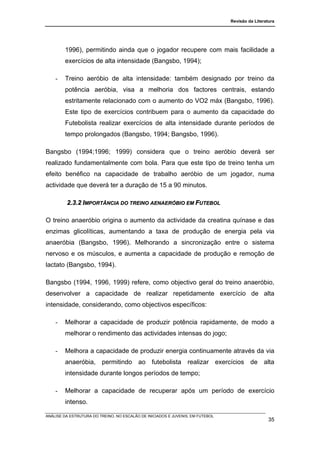 Revisão da Literatura




        1996), permitindo ainda que o jogador recupere com mais facilidade a
        exercícios de alta intensidade (Bangsbo, 1994);

    -   Treino aeróbio de alta intensidade: também designado por treino da
        potência aeróbia, visa a melhoria dos factores centrais, estando
        estritamente relacionado com o aumento do VO2 máx (Bangsbo, 1996).
        Este tipo de exercícios contribuem para o aumento da capacidade do
        Futebolista realizar exercícios de alta intensidade durante períodos de
        tempo prolongados (Bangsbo, 1994; Bangsbo, 1996).

Bangsbo (1994;1996; 1999) considera que o treino aeróbio deverá ser
realizado fundamentalmente com bola. Para que este tipo de treino tenha um
efeito benéfico na capacidade de trabalho aeróbio de um jogador, numa
actividade que deverá ter a duração de 15 a 90 minutos.

         2.3.2 IMPORTÂNCIA DO TREINO AENAERÓBIO EM FUTEBOL

O treino anaeróbio origina o aumento da actividade da creatina quínase e das
enzimas glicolíticas, aumentando a taxa de produção de energia pela via
anaeróbia (Bangsbo, 1996). Melhorando a sincronização entre o sistema
nervoso e os músculos, e aumenta a capacidade de produção e remoção de
lactato (Bangsbo, 1994).

Bangsbo (1994, 1996, 1999) refere, como objectivo geral do treino anaeróbio,
desenvolver a capacidade de realizar repetidamente exercício de alta
intensidade, considerando, como objectivos específicos:

    -   Melhorar a capacidade de produzir potência rapidamente, de modo a
        melhorar o rendimento das actividades intensas do jogo;

    -   Melhora a capacidade de produzir energia continuamente através da via
        anaeróbia, permitindo ao futebolista realizar exercícios de alta
        intensidade durante longos períodos de tempo;

    -   Melhorar a capacidade de recuperar após um período de exercício
        intenso.

ANÁLISE DA ESTRUTURA DO TREINO, NO ESCALÃO DE INICIADOS E JUVENIS, EM FUTEBOL
                                                                                                  35
 