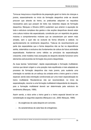 Revisão da Literatura




Torna-se inequívoca a importância da preparação geral no treino de crianças e
jovens, essencialmente no início da formação desportiva onde se deverá
procurar que através do treino, os praticantes adquiram os requisitos
necessários para que possam ter êxito nas restantes etapas de formação
desportiva. Marques e Oliveira (2001) sustentam que anterior à aquisição de
toda a estrutura complexa dos gestos e das acções desportivas deverá estar
uma cultura motora não especializada, constituída por um repertório de gestos
motores e comportamentos motores que se caracterizam por serem mais
simples, sem o qual não se evoluirá de forma eficiente e estável, no
aprofundamento do rendimento desportivo. Trata-se do reconhecimento por
parte dos especialistas que a forma desportiva não se faz na dependência
estrita, sistemática e exclusiva dos fundamentos da cultura da futura actividade
especializada. Aceitam-se como válidos os princípios da especialização
crescente, onde modelos mais avançados do desporto deverão funcionar como
elementos estruturantes da formação dos jovens desportistas.

As duas teorias “extremistas”, rápida especialização e formação multilateral,
cremos que deram origem a uma posição mais equilibrada e mais adaptada ao
processo de formação desportiva dos mais jovens, pois sustenta uma
orientação no sentido de um esforço da unidade entre o treino geral e o treino
especial, sendo esta orientação condicionada por uma maior especialização do
treino multilateral. Revelando-se não ser recomendável, no início da
especialização, recorrer a uma formação multilateral independente do desporto,
pois a formação multilateral deverá ser determinada pela estrutura do
rendimento (Marques, 1999).

Assim sendo, a rácio entre o treino geral e o treino especial deverá ter em
consideração os seguintes aspectos (Marques e col., 2000; Marques, 1999):

    -   As exigências de cada desporto em concreto;

    -   As características de cada fase de ontogénese;




ANÁLISE DA ESTRUTURA DO TREINO, NO ESCALÃO DE INICIADOS E JUVENIS, EM FUTEBOL
                                                                                                  39
 