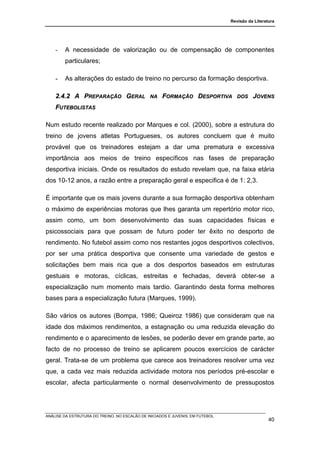 Revisão da Literatura




    -   A necessidade de valorização ou de compensação de componentes
        particulares;

    -   As alterações do estado de treino no percurso da formação desportiva.

    2.4.2 A PREPARAÇÃO GERAL                   NA    FORMAÇÃO DESPORTIVA           DOS    JOVENS
    FUTEBOLISTAS

Num estudo recente realizado por Marques e col. (2000), sobre a estrutura do
treino de jovens atletas Portugueses, os autores concluem que é muito
provável que os treinadores estejam a dar uma prematura e excessiva
importância aos meios de treino específicos nas fases de preparação
desportiva iniciais. Onde os resultados do estudo revelam que, na faixa etária
dos 10-12 anos, a razão entre a preparação geral e especifica é de 1: 2,3.

É importante que os mais jovens durante a sua formação desportiva obtenham
o máximo de experiências motoras que lhes garanta um repertório motor rico,
assim como, um bom desenvolvimento das suas capacidades físicas e
psicossociais para que possam de futuro poder ter êxito no desporto de
rendimento. No futebol assim como nos restantes jogos desportivos colectivos,
por ser uma prática desportiva que consente uma variedade de gestos e
solicitações bem mais rica que a dos desportos baseados em estruturas
gestuais e motoras, cíclicas, estreitas e fechadas, deverá obter-se a
especialização num momento mais tardio. Garantindo desta forma melhores
bases para a especialização futura (Marques, 1999).

São vários os autores (Bompa, 1986; Queiroz 1986) que consideram que na
idade dos máximos rendimentos, a estagnação ou uma reduzida elevação do
rendimento e o aparecimento de lesões, se poderão dever em grande parte, ao
facto de no processo de treino se aplicarem poucos exercícios de carácter
geral. Trata-se de um problema que carece aos treinadores resolver uma vez
que, a cada vez mais reduzida actividade motora nos períodos pré-escolar e
escolar, afecta particularmente o normal desenvolvimento de pressupostos




ANÁLISE DA ESTRUTURA DO TREINO, NO ESCALÃO DE INICIADOS E JUVENIS, EM FUTEBOL
                                                                                                  40
 