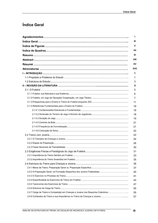 Índice Geral




Índice Geral


Agradecimentos …………………………………………………………………………………...                                                                                                                   I

Índice Geral ………………………………………………………………………………………...                                                                                                                   III

Índice de Figuras ………………………………………………………………………………….                                                                                                                  V

Índice de Quadros…………………………………………………………………………………                                                                                                                   VII

Resumo …………………………………………………………………………………………….                                                                                                                        XI

Abstract …………………………………………………………………………………………….                                                                                                                      XIII

Résumé …………………………………………………………………………………………….                                                                                                                        XV

Abreviaturas ……………………………………………………………………………………….                                                                                                                    XVII

I – INTRODUÇÃO ……………………………………………………………………………………………...                                                                                                               1
  1.1 Propósito e Problema do Estudo ………………………………………. ..…. ……………………….                                                                                               1
  1.2 Estrutura do Estudo......................................................................................................................                     3
II – REVISÃO DA LITERATURA …………………………………………................................................                                                                         5
  2.1. O Futebol ………………………....................................................................................................                                      5
     2.1.1 Futebol, sua Natureza e sua Essência.....................................................................................................                6
     2.1.2 Futebol, um Jogo de Oposição/ Cooperação, um Jogo Táctico...............................................................                                 7
     2.1.3.Prespectivas para o Ensino e Treino do Futebol enquanto JDC..............................................................                               11
     2.1.4 Referências Fundamentais para o Ensino do Futebol..............................................................................                         18
            2.1.4.1 Condicionantes Estruturais e Fundamentais.................................................................................                     18
            2.1.4.2 Dimensão do Terreno de Jogo e Número de Jogadores...............................................................                               18
            2.1.4.3 Duração do Jogo............................................................................................................................    19
            2.1.4.4 Controlo da Bola............................................................................................................................   21
            2.1.4.5 Frequência de Concretização........................................................................................................            21
            2.1.4.6 Colocação de Alvos.......................................................................................................................      22
  2.2 Treino com Jovens.......................................................................................................................                     22
     2.2.1 O Treinador de Crianças e Jovens...........................................................................................................             24
     2.2.2 Etapas de Preparação..............................................................................................................................      26
     2.2.3 Fases Sensíveis de Treinabilidade……………………………………………………………………………..                                                                                        30
  2.3 Exigências Físicas e Fisiológicas do Jogo de Futebol.................................................................                                        31
     2.3.1 Importância do Treino Aeróbio em Futebol..............................................................................................                  33
     2.3.2 Importância do Treino Anaeróbio em Futebol..........................................................................................                    35
  2.4 Estrutura do Treino para Crianças e Jovens................................................................................                                   36
     2.4.1 Meios de Treino, Preparação Geral vs. Preparação Específica...............................................................                              37
     2.4.2 A Preparação Geral, na Formação Desportiva dos Jovens Futebolistas…………………………………...                                                                      40
     2.4.3 O Exercício no Processo de Treino..........................................................................................................             41
     2.4.4 Especificidade do Exercícios de Treino em Futebol.................................................................................                      44
     2.5.5 Taxionomia dos Exercícios de Treino…...................................................................................................                 47
     2.4.6 Estrutura da Carga de Treino....................................................................................................................        55
     2.4.7 Carga de Treino e Competição em Crianças e Jovens nos Desportos Colectivos………………………..                                                                   55
     2.4.8 Conteúdos de Treino e sua Importância no Treino de Crianças e Jovens…………………………...........                                                               57




ANÁLISE DA ESTRUTURA DO TREINO, NO ESCALÃO DE INICIADOS E JUVENIS, EM FUTEBOL                                                                                      III
 