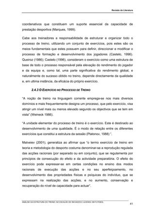 Revisão da Literatura




coordenativos que constituem um suporte essencial da capacidade de
prestação desportiva (Marques, 1999).

Cabe aos treinadores a responsabilidade de estruturar e organizar todo o
processo de treino, utilizando um conjunto de exercícios, pois estes são os
meios fundamentais que estes possuem para definir, direccionar e modificar o
processo de formação e desenvolvimento dos jogadores (Castelo, 1996).
Queiroz (1986); Castelo (1996), consideram o exercício como uma estrutura de
base de todo o processo responsável pela elevação do rendimento do jogador
e da equipa e, como tal, uma parte significativa do rendimento global, e
naturalmente do sucesso obtido no treino, depende directamente da qualidade
e, em ultima instância, da eficácia do próprio exercício.

        2.4.3 O EXERCÍCIO NO PROCESSO DE TREINO

“A noção de treino na linguagem corrente emprega-se nos mais diversos
domínios e mais frequentemente designa um processo, que pelo exercício, visa
atingir um nível mais ou menos elevado segundo os objectivos que se tem em
vista” (Weineck 1986).

“A unidade elementar do processo de treino é o exercício. Este é destinado ao
desenvolvimento de uma qualidade. É o modo de relação entre os diferentes
exercícios que constitui a estrutura da sessão (Platonov, 1988) ”.

Matveiev (2001), generaliza ao afirmar que “o termo exercício de treino em
teoria e metodologia do desporto costuma denominar-se a reprodução regulada
das acções racionais (por separado ou em conjunto), que se regulamenta por
princípios de consecução do efeito e da actividade preparatória. O efeito do
exercício pode expressar-se em certas condições no ensino dos modos
racionais     de     execução       das     acções      e    no    seu     aperfeiçoamento,       no
desenvolvimento das propriedades físicas e psíquicas do indivíduo, que se
expressam na realização das acções, e no aumento, conservação e
recuperação do nível de capacidade para actuar”.




ANÁLISE DA ESTRUTURA DO TREINO, NO ESCALÃO DE INICIADOS E JUVENIS, EM FUTEBOL
                                                                                                   41
 