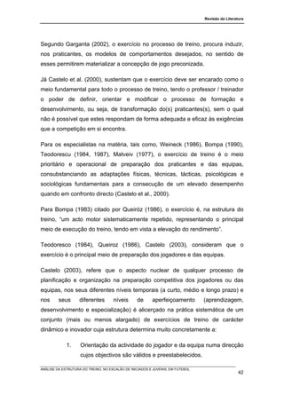 Revisão da Literatura




Segundo Garganta (2002), o exercício no processo de treino, procura induzir,
nos praticantes, os modelos de comportamentos desejados, no sentido de
esses permitirem materializar a concepção de jogo preconizada.

Já Castelo et al. (2000), sustentam que o exercício deve ser encarado como o
meio fundamental para todo o processo de treino, tendo o professor / treinador
o poder de definir, orientar e modificar o processo de formação e
desenvolvimento, ou seja, de transformação do(s) praticantes(s), sem o qual
não é possível que estes respondam de forma adequada e eficaz às exigências
que a competição em si encontra.

Para os especialistas na matéria, tais como, Weineck (1986), Bompa (1990),
Teodorescu (1984, 1987), Matveiv (1977), o exercício de treino é o meio
prioritário e operacional de preparação dos praticantes e das equipas,
consubstanciando as adaptações físicas, técnicas, tácticas, psicológicas e
sociológicas fundamentais para a consecução de um elevado desempenho
quando em confronto directo (Castelo et al., 2000).

Para Bompa (1983) citado por Queiróz (1986), o exercício é, na estrutura do
treino, “um acto motor sistematicamente repetido, representando o principal
meio de execução do treino, tendo em vista a elevação do rendimento”.

Teodoresco (1984), Queiroz (1986), Castelo (2003), consideram que o
exercício é o principal meio de preparação dos jogadores e das equipas.

Castelo (2003), refere que o aspecto nuclear de qualquer processo de
planificação e organização na preparação competitiva dos jogadores ou das
equipas, nos seus diferentes níveis temporais (a curto, médio e longo prazo) e
nos      seus       diferentes       níveis      de      aperfeiçoamento        (aprendizagem,
desenvolvimento e especialização) é alicerçado na prática sistemática de um
conjunto (mais ou menos alargado) de exercícios de treino de carácter
dinâmico e inovador cuja estrutura determina muito concretamente a:

             1.     Orientação da actividade do jogador e da equipa numa direcção
                    cujos objectivos são válidos e preestabelecidos.

ANÁLISE DA ESTRUTURA DO TREINO, NO ESCALÃO DE INICIADOS E JUVENIS, EM FUTEBOL
                                                                                                  42
 
