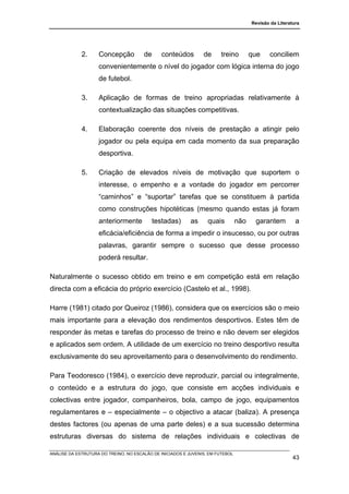 Revisão da Literatura




             2.     Concepção          de     conteúdos         de     treino         que     conciliem
                    convenientemente o nível do jogador com lógica interna do jogo
                    de futebol.

             3.     Aplicação de formas de treino apropriadas relativamente à
                    contextualização das situações competitivas.

             4.     Elaboração coerente dos níveis de prestação a atingir pelo
                    jogador ou pela equipa em cada momento da sua preparação
                    desportiva.

             5.     Criação de elevados níveis de motivação que suportem o
                    interesse, o empenho e a vontade do jogador em percorrer
                    “caminhos” e “suportar” tarefas que se constituem à partida
                    como construções hipotéticas (mesmo quando estas já foram
                    anteriormente           testadas)      as     quais         não    garantem          a
                    eficácia/eficiência de forma a impedir o insucesso, ou por outras
                    palavras, garantir sempre o sucesso que desse processo
                    poderá resultar.

Naturalmente o sucesso obtido em treino e em competição está em relação
directa com a eficácia do próprio exercício (Castelo et al., 1998).

Harre (1981) citado por Queiroz (1986), considera que os exercícios são o meio
mais importante para a elevação dos rendimentos desportivos. Estes têm de
responder às metas e tarefas do processo de treino e não devem ser elegidos
e aplicados sem ordem. A utilidade de um exercício no treino desportivo resulta
exclusivamente do seu aproveitamento para o desenvolvimento do rendimento.

Para Teodoresco (1984), o exercício deve reproduzir, parcial ou integralmente,
o conteúdo e a estrutura do jogo, que consiste em acções individuais e
colectivas entre jogador, companheiros, bola, campo de jogo, equipamentos
regulamentares e – especialmente – o objectivo a atacar (baliza). A presença
destes factores (ou apenas de uma parte deles) e a sua sucessão determina
estruturas diversas do sistema de relações individuais e colectivas de

ANÁLISE DA ESTRUTURA DO TREINO, NO ESCALÃO DE INICIADOS E JUVENIS, EM FUTEBOL
                                                                                                        43
 