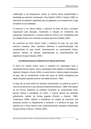 Revisão da Literatura




colaboração e de antagonismo, dando ao mesmo tempo especificidade e
identidade ao exercício considerado. Para Dietrich (1979) e Teissie (1969), os
exercícios só adquirem significado para os jogadores, se considerarmos o jogo
de futebol na sua totalidade.

O exercício é, em última análise, a estrutura de base de todo o processo
responsável pela elevação, mantimento e redução do rendimento dos
praticantes. Naturalmente, o sucesso obtido em treino e em competições está
em relação directa com a eficácia do próprio exercício (Castelo, 2003).

Os exercícios de treino devem conter a essência do jogo, em que cada
exercício proposto, deve reproduzir fielmente a operacionalização das
características do jogo formal, dimensionando as componentes físicas,
técnicas, tácticas, de decisão, sistematizando os comportamentos dos
jogadores em jogo (Vasques, 2003).

        2.4.4 ESPECIFICIDADE DO EXERCÍCIO DE TREINO EM FUTEBOL

O treino em futebol muitas vezes é repartido em preparação física e
preparação técnico táctica, onde a preparação física engloba a metodologia do
atletismo (Gregson e Drust, 2000) e a parte técnico / táctica engloba situações
de jogo, não se considerando muitas das vezes os efeitos energéticos que
essas situações poderão produzir nos atletas (Chanon, 1994).

O Jogo não se deve dividir em diversas componentes, ou poderá se correr o
risco de se desvirtuar a sua natureza fundamental (Queiroz, 1986). Pois apesar
de em termos didácticos se poderem considerar as componentes física,
técnica, táctica e psicológica no treino, o mesmo deverá ser abordado
globalmente, através de formas jogadas (Ferreira e Queiroz, 1982).
Teodoresco (1983), salienta a importância da criação de exercícios que
produzam parcial ou integralmente o conteúdo e a estrutura do jogo, isto
significa que o treino deverá incluir preferencialmente situações fundamentais
do jogo (Nunes e Gomes – Pereira, 2001).




ANÁLISE DA ESTRUTURA DO TREINO, NO ESCALÃO DE INICIADOS E JUVENIS, EM FUTEBOL
                                                                                                  44
 