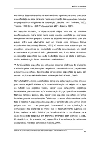 Revisão da Literatura




Os últimos desenvolvimentos na teoria do treino apontam para uma crescente
especificidade, ou seja, para uma maior aproximação dos conteúdos e métodos
de preparação às exigências da competição (Seirul-lo, 1987; Tschiene, 1990;
Thiesse, 1995; Silva, 1998; Verkonshanskij, 2001; Bezerra, 2001).

No desporto moderno, a especialização segue uma via de profundo
aperfeiçoamento, regra geral, numa única espécie escolhida de exercícios
competitivos ou num pequeno número de espécies muito próximas, quer em
provas entre dois adversários quer em provas entre conjuntos (como
modalidades desportivas) (Matvéiv, 1991). O mesmo autor sustenta que “os
exercícios competitivos da modalidade escolhida desempenham um papel
extremamente importante no treino, porque sem eles, é impossível reconstituir
os requisitos específicos que cada modalidade impõe ao atleta e estimular,
assim, a consecução de um determinado nível de treino”.

“A funcionalidade específica dos diferentes sistemas orgânicos do praticante
traduzidas pelas suas prestações desportivas, são condicionadas por pressões
adaptativas específicas, determinadas por exercícios específicos os quais, por
sua vez implicam a existência de um treino específico” (Castelo, 2002).

Carvalhal (2002), define especificidade como uma palavra polissémica, em que
para muitos, especificidade é, após uma caracterização das exigências do jogo
de futebol nos aspectos físicos, treinar essa componente específica
isoladamente, para outros é, após a observação do jogo, quantificar as acções
técnicas: remates, passes, etc., treinar estes aspectos específicos de forma
isolada e garantir uma adaptação. Definindo-a como um efeito coordenador de
todo o trabalho. A especificidade não pode ser considerada como um fim em si
própria, mas sim, como pressuposto fundamental na conceptualização e
estruturação dos exercícios de treino cujo o desenvolvimento suportará no
futuro, modelos de treino distintos que reproduzem total ou parcialmente, para
cada modalidade desportiva em diferentes dimensões (por exemplo: técnico,
técnico-tácticos, de ambiente, etc), construídos à semelhança (isomórfica ou
analógica) da realidade competitiva (Castelo, 2002).


ANÁLISE DA ESTRUTURA DO TREINO, NO ESCALÃO DE INICIADOS E JUVENIS, EM FUTEBOL
                                                                                                  45
 