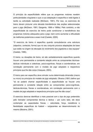 Revisão da Literatura




O princípio da especificidade refere que os programas motores revelam
particularidades singulares e que a sua adaptação é específica e está ligada à
tarefa ou actividade realizada (McGwon, 1991). Por isso, os exercícios de
treino devem procurar uma elevada transferência das acções seleccionadas
para o jogo (McGwon, 1991; Garganta, 1998 e 1999a). Pelo contrário, a não
especificidade do exercício de treino pode condicionar a transferência dos
programas motores adequados para o jogo, bem como aumentar a dificuldade
de melhorias posteriores a esse nível (Castelo, 2000).

“O exercício de treino é específico quando consubstancia uma estrutura
(objectivo, conteúdo, forma) que no seu conjunto provoca adaptações de base
que estão na origem da elevação do rendimento dos jogadores e das equipas”
(Castelo, 1996).

O treino, ou situações de treino, só são verdadeiramente específicos quando
houver uma permanente e constante relação entre as componentes técnicas-
tácticas individuais e colectivas, psico-cognitivas, físicas e coordenativas, em
correlação permanente com o modelo de jogo adoptado e respectivos
princípios que lhe dão corpo (Vasques, 2003).

O treino para ser específico deve simular numa determinada dimensão (macro
ou micro) os princípios do modelo de jogo adoptado, Oliveira (1991) define que
“só se poderá chamar especificidade à especificidade se houver uma
permanente e constante relação entre as componentes psico-cognitivas,
tácticas-técnicas, físicas e coordenativas, em correlação permanente com o
modelo de jogo adoptado e respectivos princípios que lhe dão corpo”.

O exercício deve-se identificar o mais possível com o tipo de jogo pretendido
pelo treinador componentes técnica e táctica – por outro lado, ele deve
contemplar as capacidades físicas – velocidade, força, resistência e
flexibilidade específicas do futebol – subjacentes ao desenvolvimento do
mesmo (Bezerra, 2001).




ANÁLISE DA ESTRUTURA DO TREINO, NO ESCALÃO DE INICIADOS E JUVENIS, EM FUTEBOL
                                                                                                  46
 