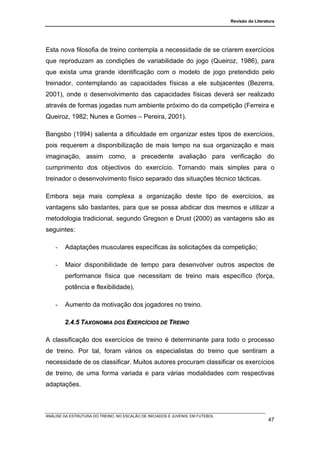 Revisão da Literatura




Esta nova filosofia de treino contempla a necessidade de se criarem exercícios
que reproduzam as condições de variabilidade do jogo (Queiroz, 1986), para
que exista uma grande identificação com o modelo de jogo pretendido pelo
treinador, contemplando as capacidades físicas a ele subjacentes (Bezerra,
2001), onde o desenvolvimento das capacidades físicas deverá ser realizado
através de formas jogadas num ambiente próximo do da competição (Ferreira e
Queiroz, 1982; Nunes e Gomes – Pereira, 2001).

Bangsbo (1994) salienta a dificuldade em organizar estes tipos de exercícios,
pois requerem a disponibilização de mais tempo na sua organização e mais
imaginação, assim como, a precedente avaliação para verificação do
cumprimento dos objectivos do exercício. Tornando mais simples para o
treinador o desenvolvimento físico separado das situações técnico tácticas.

Embora seja mais complexa a organização deste tipo de exercícios, as
vantagens são bastantes, para que se possa abdicar dos mesmos e utilizar a
metodologia tradicional, segundo Gregson e Drust (2000) as vantagens são as
seguintes:

    -   Adaptações musculares específicas às solicitações da competição;

    -   Maior disponibilidade de tempo para desenvolver outros aspectos de
        performance física que necessitam de treino mais específico (força,
        potência e flexibilidade),

    -   Aumento da motivação dos jogadores no treino.

        2.4.5 TAXONOMIA DOS EXERCÍCIOS DE TREINO

A classificação dos exercícios de treino é determinante para todo o processo
de treino. Por tal, foram vários os especialistas do treino que sentiram a
necessidade de os classificar. Muitos autores procuram classificar os exercícios
de treino, de uma forma variada e para várias modalidades com respectivas
adaptações.



ANÁLISE DA ESTRUTURA DO TREINO, NO ESCALÃO DE INICIADOS E JUVENIS, EM FUTEBOL
                                                                                                  47
 