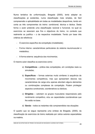 Revisão da Literatura




Numa tentativa de uniformização, Bragada (2000), tenta adaptar as
classificações já existentes, numa classificação mais simples, de fácil
compreensão e aplicabilidade em todas as modalidades desportivas, tendo em
conta as três componentes do treino: condicional, técnica e táctica. Desta
forma o autor pretende uma classificação racional e funcional, na qual os
exercícios se associam aos fins e objectivos do treino, no contexto que
realmente os justifica – o da respectiva modalidade. Tendo por base três
critérios de referência:

    -   O exercício específico da competição (modalidade);

    -   Forma interna: características particulares do sistema neuromuscular e
        metabólico;

    -   A forma externa: sequência dos movimentos.

O mesmo autor classifica os exercícios como:

             a) Competitivos – prática das competições, em condições reais ou
                 simuladas;

             b) Específicos – formas externas muito similares à sequência de
                 movimentos competitivos, mas que apresentam desvios nas
                 características da carga e/ou apenas abordam alguns elementos
                 ou combinações complexas da competição. Podem privilegiar
                 aspectos condicionais, coordenativos ou tácticos;

             c) Dirigidos – solicitam os grupos musculares responsáveis pelo
                 rendimento competitivo, e/ou as capacidades coordenativas que
                 lhe estão na base.

             d) Gerais – todos os restantes não compreendidos nas situações

O quadro que se segue representa uma síntese de Bragada, (2000), da
classificação de exercícios de treino realizada por vários autores especialistas
na matéria.

ANÁLISE DA ESTRUTURA DO TREINO, NO ESCALÃO DE INICIADOS E JUVENIS, EM FUTEBOL
                                                                                                  48
 