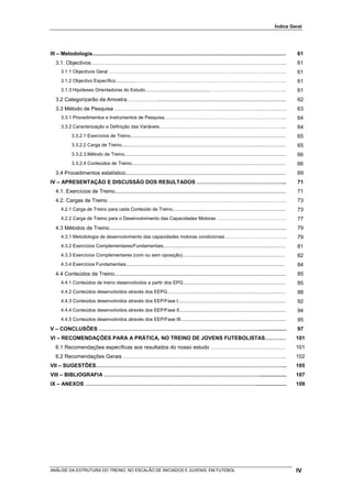 Índice Geral




III – Metodologia...................................................................................................................................                61
   3.1. Objectivos………………………………………………………………………………………………..                                                                                                            61
      3.1.1 Objectivos Geral ………………………………………………………………………………………………….                                                                                                 61
      3.1.2 Objectivo Específico................…………………………………………………………………………………..                                                                                   61
      3.1.3 Hipóteses Orientadoras do Estudo.................................................. ………………………………………..                                                    61
   3.2 Categorizarão da Amostra………………......................................................................................                                         62
   3.3 Método de Pesquisa …………………………………………………………………………………….                                                                                                         63
      3.3.1 Procedimentos e Instrumentos de Pesquisa…………………………………………………………………...                                                                                    64
      3.3.2 Caracterização e Definição das Variáveis……………………………………………………………………...                                                                                   64
             3.3.2.1 Exercícios de Treino......................................................................................................................     65
             3.3.2.2 Carga de Treino.............................................................................................................................   65
             3.3.2.3.Método de Treino...........................................................................................................................    66
             3.3.2.4 Conteúdos de Treino.....................................................................................................................       66
   3.4 Procedimentos estatístico............................................................................................................                        69
IV – APRESENTAÇÃO E DISCUSSÃO DOS RESULTADOS …………………………………………...                                                                                                    71
   4.1. Exercícios de Treino....................................................................................................................                    71
   4.2. Cargas de Treino ……………………………………………………………………………………….                                                                                                         73
      4.2.1 Carga de Treino para cada Conteúdo de Treino......................................................................................                      73
      4.2.2 Carga de Treino para o Desenvolvimento das Capacidades Motoras ……………………………………..                                                                         77
   4.3 Métodos de Treino........................................................................................................................                    79
      4.3.1 Metodologia de desenvolvimento das capacidades motoras condicionais ………………………………...                                                                     79
      4.3.2 Exercícios Complementares/Fundamentais.............................................................................................                     81
      4.3.3 Exercícios Complementares (com ou sem oposição)..............................................................................                           82
      4.3.4 Exercícios Fundamentais.........................................................................................................................        84
   4.4 Conteúdos de Treino....................................................................................................................                      85
      4.4.1 Conteúdos de treino desenvolvidos a partir dos EPG..............................................................................                        85
      4.4.2 Conteúdos desenvolvidos através dos EEPG..........................................................................................                      88
      4.4.3 Conteúdos desenvolvidos através dos EEP/Fase I..................................................................................                        92
      4.4.4 Conteúdos desenvolvidos através dos EEP/Fase II.................................................................................                        94
      4.4.5 Conteúdos desenvolvidos através dos EEP/Fase III................................................................................                        95
V – CONCLUSÕES ………………………………………………………………………………...................                                                                                                    97
VI – RECOMENDAÇÕES PARA A PRÁTICA, NO TREINO DE JOVENS FUTEBOLISTAS…………                                                                                             101
   6.1 Recomendações específicas aos resultados do nosso estudo ……………………………………                                                                                      101
   6.2 Recomendações Gerais ………………………………………………………………………………..                                                                                                        102
VII – SUGESTÕES……………………………………………………………………………………………...                                                                                                               105
VIII – BIBLIOGRAFIA ……………………………………………………………………………...................                                                                                                107
IX – ANEXOS …………………………………………………………………………………….....................                                                                                                   109




ANÁLISE DA ESTRUTURA DO TREINO, NO ESCALÃO DE INICIADOS E JUVENIS, EM FUTEBOL                                                                                       IV
 