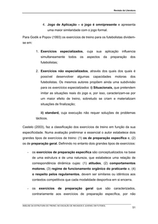 Revisão da Literatura




                  4. Jogo de Aplicação – o jogo é omnipresente e apresenta
                       uma maior similaridade com o jogo formal.

Para Godik e Popov (1993) os exercícios de treino para os futebolistas dividem-
se em:

             1. Exercícios        especializados,          cuja     sua     aplicação      influencia
                simultaneamente           todos      os    aspectos        da     preparação       dos
                futebolistas;

             2. Exercícios não especializados, através dos quais dos quais é
                possível       desenvolver        algumas         capacidades        motoras       dos
                futebolistas. Os mesmos autores propõem ainda uma subdivisão
                para os exercícios especializados: i) Situacionais, que pretendem
                imitar as situações reais do jogo e, por isso, caracterizam-se por
                um maior efeito de treino, sobretudo se criam e materializam
                situações de finalização;

                ii) standard, cuja execução não requer soluções de problemas
             tácticos.

Castelo (2003), faz a classificação dos exercícios de treino em função da sua
especificidade. Numa avaliação preliminar e essencial o autor estabelece dois
grandes tipos de exercícios de treino: (1) os de preparação específica e, (2)
os de preparação geral. Definindo no entanto dois grandes tipos de exercícios:

    -   os exercícios de preparação específica são conceptualizados na base
        de uma estrutura e de uma natureza, que estabelece uma relação de
        correspondência dinâmica cujas: (1) atitudes, (2) comportamentos
        motores, (3) regime de funcionamento orgânico do praticante e, (4)
        o respeito pelos regulamentos, devem ser similares ou idênticos aos
        contextos competitivos que cada modalidade desportiva em si encerra.

    -   os     exercícios       de     preparação         geral     que     são     caracterizados,
        contrariamente aos exercícios de preparação específica, por não


ANÁLISE DA ESTRUTURA DO TREINO, NO ESCALÃO DE INICIADOS E JUVENIS, EM FUTEBOL
                                                                                                      51
 