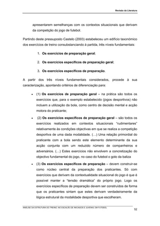 Revisão da Literatura




        apresentarem semelhanças com os contextos situacionais que derivam
        da competição do jogo de futebol.

Partindo deste pressuposto Castelo (2003) estabeleceu um edifício taxonómico
dos exercícios de treino consubstanciando à partida, três níveis fundamentais:

             1. Os exercícios de preparação geral;

             2. Os exercícios específicos de preparação geral;

             3. Os exercícios específicos de preparação.

A partir dos três níveis fundamentais considerados, procede à sua
caracterização, apontando critérios de diferenciação para:

       •    (1) Os exercícios de preparação geral – na prática são todos os
            exercícios que, para o exemplo estabelecido (jogos desportivos) não
            incluem a utilização da bola, como centro de decisão mental e acção
            motora do praticante;

       •     (2) Os exercícios específicos de preparação geral – são todos os
            exercícios realizados em contextos situacionais “rudimentares”
            relativamente às condições objectivas em que se realiza a competição
            desportiva de uma dada modalidade. (…) Uma relação primordial do
            praticante com a bola sendo este elemento determinante da sua
            acção conjunta com um reduzido número de companheiros e
            adversários. (…) Estes exercícios não envolvem a concretização do
            objectivo fundamental do jogo, no caso do futebol o golo da baliza

       •    (3) Os exercícios específicos de preparação – devem construir-se
            como núcleo central da preparação dos praticantes. Só com
            exercícios que derivam da contextualidade situacional do jogo é que é
            possível manter a “tensão dramática” do próprio jogo. Logo os
            exercícios específicos de preparação devem ser construídos de forma
            que os praticantes sintam que estes derivam verdadeiramente da
            lógica estrutural da modalidade desportiva que escolheram.


ANÁLISE DA ESTRUTURA DO TREINO, NO ESCALÃO DE INICIADOS E JUVENIS, EM FUTEBOL
                                                                                                  52
 