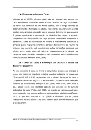 Revisão da Literatura




        2.4.6 ESTRUTURA DA CARGA DE TREINO

Marques et al. (2000), afirmam ainda não ser possível nos tempos que
decorrem construir um modelo teórico sobre a dinâmica da carga no processo
de treino, que contribua de uma forma positiva, para o longo percurso de
desenvolvimento e formação dos atletas. No entanto, os autores em questão
aceitam como principal orientação para o processo de treino, no que concerne
à gestão organização e estruturação da dinâmica das cargas, o aumento
progressivo das componentes da carga (volume, intensidade, frequência e
densidade). Entre os especialistas na matéria é relativamente consensual o
princípio que se rege pelo aumento da carga de treino através do volume, no
entanto, este aumento está condicionado pelas obrigações escolares dos
atletas, sendo assim essencial melhorar, progressivamente a eficácia das
cargas de treino utilizadas, conseguindo para um mesmo tempo de treino uma
melhor qualidade (Marques e col., 2000).

        2.4.7 CARGA        DE   TREINO     E   COMPETIÇÃO        EM   CRIANÇAS   E   JOVENS     NOS

DESPORTOS COLECTIVOS

No que concerne à carga de treino e competições anuais para crianças e
jovens nos desportos colectivos, estudos recentes realizados no nosso país
(Quadros II-8, II-9 e II-10), demonstram que o número de cargas de treino e
competição aumentam segundo o escalão etário, o que é sustentado pela
literatura da especialidade (Marques e col., 2000; Pinto e col., 2001; Pinto e
col., (2003), sendo esta realidade apoiada pelo principio da do aumento
sistemático da carga (Pinto e col. 2003). No entanto, os valores encontrados,
em comparação com estudos realizados noutros países, são inferiores (Quadro
II-11), o que leva Marques e col. (2000) a afirmarem que os jovens
Portugueses na faixa etária 13-15 anos, poderão estar a treinar menos do que
o que deveriam.




ANÁLISE DA ESTRUTURA DO TREINO, NO ESCALÃO DE INICIADOS E JUVENIS, EM FUTEBOL
                                                                                                   55
 